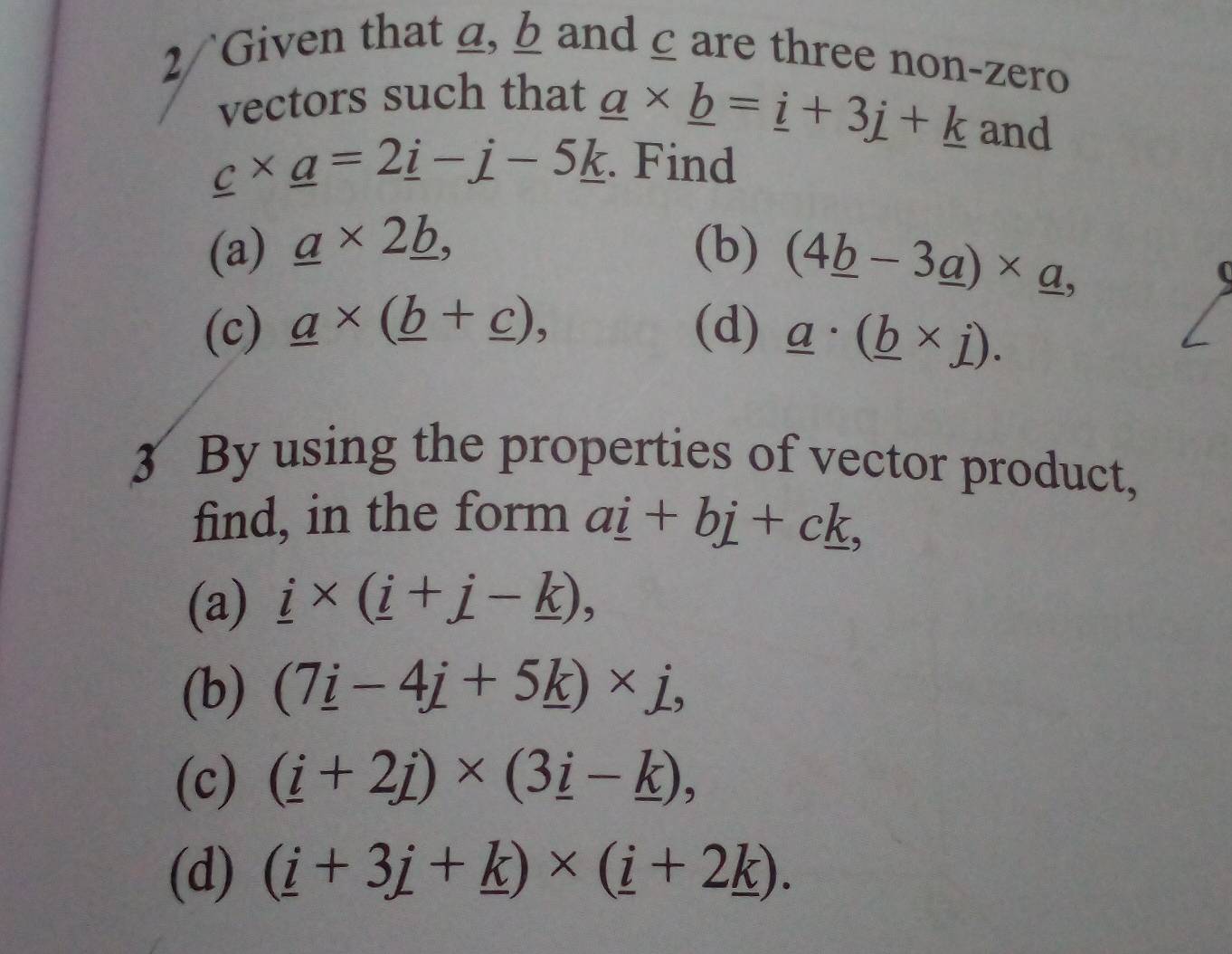 2/`Given that a, b and ζare three non-zero 
vectors such that
_ a* _ b=_ i+3j+_ k and
_ c* _ a=2_ i-_ j-5_ k. Find 
(a) _ a* 2_ b, (b) (4_ b-3_ a)* _ a, 
(c) _ a* (_ b+_ c), (d) _ a· (_ b* j). 
3 By using the properties of vector product, 
find, in the form a_ i+b_ j+c_ k, 
(a) _ i* (_ i+_ j-_ k), 
(b) (7_ i-4_ j+5_ k)* j, 
(c) (_ i+2j)* (3_ i-_ k), 
(d) (_ i+3_ j+_ k)* (_ i+2_ k).