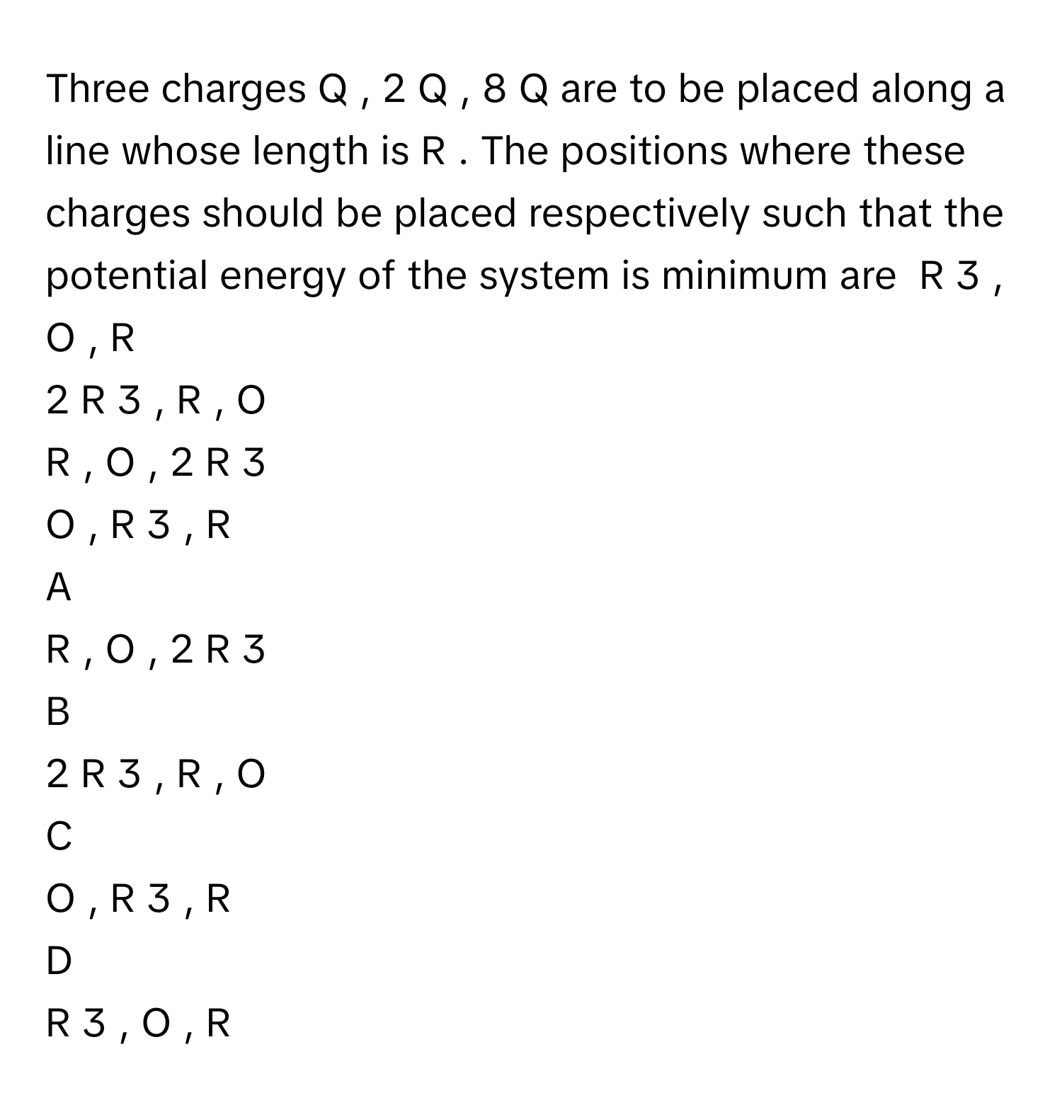 Three charges Q  ,  2  Q  ,  8  Q      are to be placed along a line whose length is R  .      The positions where these charges should be placed respectively such that the potential energy of the system is minimum are        R                3            ,  O    ,  R       
2  R                3            ,  R    ,  O       
R    ,  O    ,        2  R                3               
O    ,        R                3            ,  R       

A  
R    ,  O    ,        2  R                3                


B  
2  R                3            ,  R    ,  O        


C  
O    ,        R                3            ,  R        


D  
R                3            ,  O    ,  R