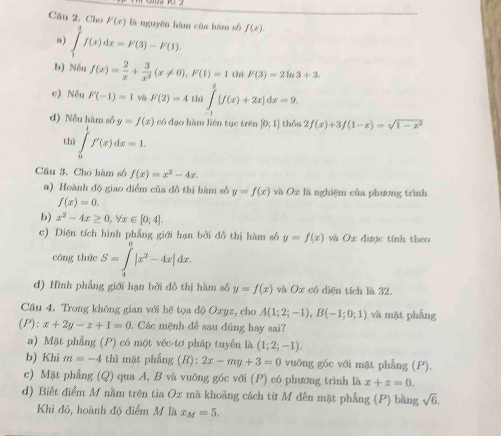 Cho F(x) là nguyên hàm của hàm số f(x).
a) ∈tlimits _1^(3f(x)dx=F(3)-F(1).
b) Nếu f(x)=frac 2)x+ 3/x^2 (x!= 0),F(1)=1 thì F(3)=2ln 3+3,
c) Nếu F(-1)=1 và F(2)=4 thì ∈tlimits _(-1)^2[f(x)+2x]dx=9.
d) Nếu hàm số y=f(x) có đạo hàm liên tục trên [0;1] thôa 2f(x)+3f(1-x)=sqrt(1-x^2)
thì ∈tlimits _0^(1f'(x)dx=1.
Câu 3. Cho hàm số f(x)=x^2)-4x.
a) Hoành độ giao điểm của đồ thị hàm số y=f(x) và Oz là nghiệm của phương trình
f(x)=0.
b) x^2-4x≥ 0,forall x∈ [0;4].
c) Diện tích hình phẳng giới hạn bởi đồ thị hàm số y=f(x) và Ox được tính theo
công thức S=∈tlimits _4^(0|x^2)-4x|dx.
d) Hình phẳng giới hạn bởi đồ thị hàm số y=f(x) và Ox có diện tích là 32.
Câu 4. Trong không gian với hệ tọa độ Oxyz, cho A(1;2;-1),B(-1;0;1) và mặt phẳng
(P): x+2y-z+1=0. Các mệnh đề sau đúng hay sai?
a) Mặt phẳng (P) có một véc-tơ pháp tuyển là (1;2;-1).
b) Khi m=-4 thì mặt phẳng (R): 2x-my+3=0 vuông góc với mặt phẳng (P).
c) Mặt phẳng (Q) qua A, B và vuỡng góc với (P) có phương trình là x+z=0.
d) Biết điểm M nằm trên tia Ox mà khoảng cách từ M đến mặt phẳng (P) bằng sqrt(6).
Khi đó, hoành độ điểm M là x_M=5.