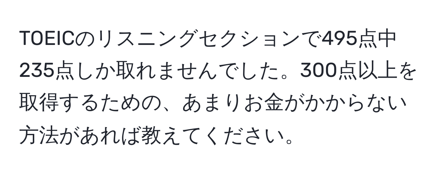 TOEICのリスニングセクションで495点中235点しか取れませんでした。300点以上を取得するための、あまりお金がかからない方法があれば教えてください。