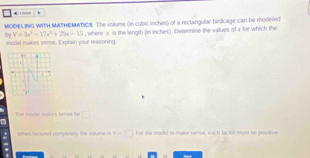 Listen 
MODELING WITH MATHEMATICS The volume (in cubic inches) of a rectangular birdcage can be modeled 
by V=3x^3-17x^2+29x-15 , where x is the length (in inches). Determine the values of x for which the 
model makes sense. Explain your reasoning. 
The model makes sense for □
When factored completely, the volume is V=□ For the model to make sense, each factor must be positive. 
Previous 14 15 16 17 18 19 20 Neat