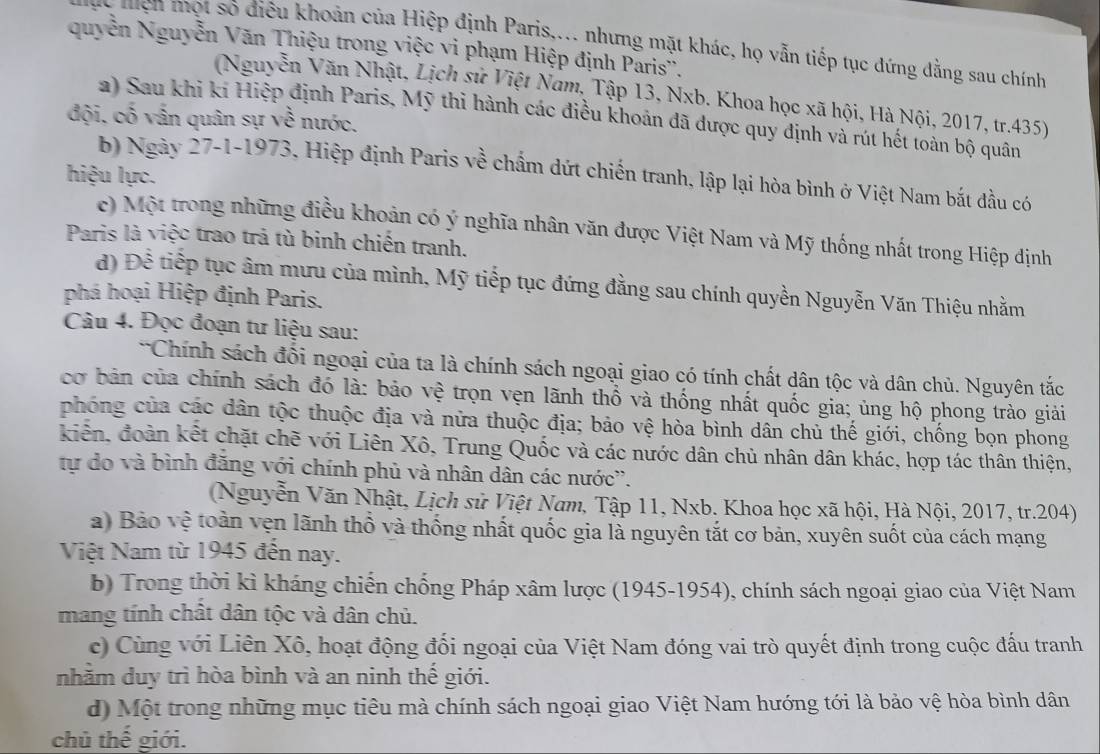 ện một số điều khoản của Hiệp định Paris,... nhưng mặt khác, họ vẫn tiếp tục đứng dằng sau chính
quyễn Nguyễn Văn Thiệu trong việc vi phạm Hiệp định Paris''.
(Nguyễn Văn Nhật, Lịch sử Việt Nam, Tập 13, Nxb. Khoa học xã hội, Hà Nội, 2017, tr.435)
a) Sau khi ki Hiệp định Paris, Mỹ thi hành các điều khoản đã được quy định và rút hết toàn bộ quân
đội, cố vấn quân sự về nước.
b) Ngày 27-1-1973, Hiệp định Paris về chẩm dứt chiến tranh, lập lại hòa bình ở Việt Nam bắt đầu có
hiệu lực.
c) Một trong những điều khoản có ý nghĩa nhân văn được Việt Nam và Mỹ thống nhất trong Hiệp định
Paris là việc trao trả tù binh chiến tranh.
đ) Đề tiếp tục âm mưu của mình, Mỹ tiếp tục đứng đằng sau chính quyền Nguyễn Văn Thiệu nhằm
phá hoại Hiệp định Paris.
Câu 4. Đọc đoạn tư liệu sau:
*Chính sách đối ngoại của ta là chính sách ngoại giao có tính chất dân tộc và dân chủ. Nguyên tắc
cơ bản của chính sách đó là: bảo vệ trọn vẹn lãnh thổ và thống nhất quốc gia; ủng hộ phong trào giải
phóng của các dân tộc thuộc địa và nửa thuộc địa; bảo vệ hòa bình dân chủ thế giới, chống bọn phong
kiến, đoàn kết chặt chẽ với Liên Xô, Trung Quốc và các nước dân chủ nhân dân khác, hợp tác thân thiện,
tự do và bình đăng với chính phủ và nhân dân các nước''.
(Nguyễn Văn Nhật, Lịch sử Việt Nam, Tập 11, Nxb. Khoa học xã hội, Hà Nội, 2017, tr.204)
a) Bảo vệ toàn vẹn lãnh thổ và thống nhất quốc gia là nguyên tắt cơ bản, xuyên suốt của cách mạng
Việt Nam từ 1945 đến nay.
b) Trong thời kì kháng chiến chống Pháp xâm lược (1945-1954), chính sách ngoại giao của Việt Nam
mang tính chất dân tộc và dân chủ.
c) Cùng với Liên Xô, hoạt động đối ngoại của Việt Nam đóng vai trò quyết định trong cuộc đấu tranh
nhằm duy trì hòa bình và an ninh thế giới.
d) Một trong những mục tiêu mà chính sách ngoại giao Việt Nam hướng tới là bảo vệ hòa bình dân
chủ thế giới.