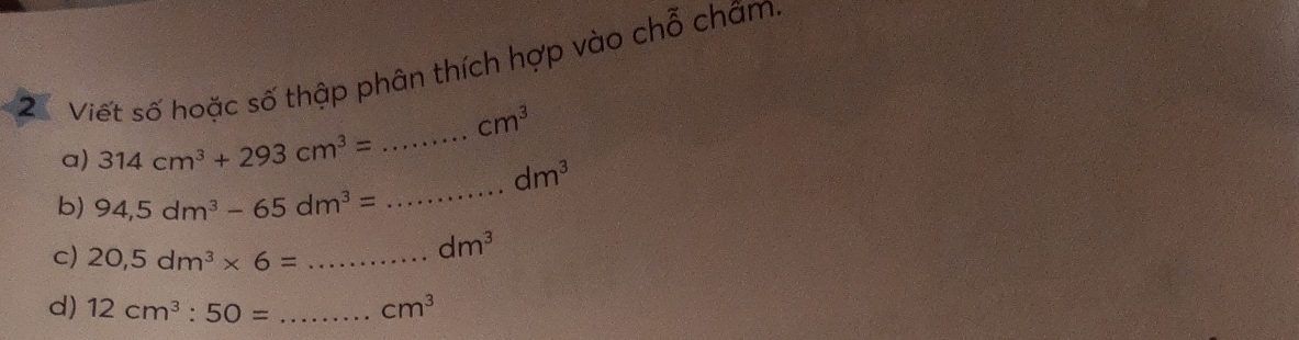 Viết số hoặc số thập phân thích hợp vào chỗ châm,
cm^3
a) 314cm^3+293cm^3= _
dm^3
b) 94,5dm^3-65dm^3=
_ 
c) 20,5dm^3* 6= _
dm^3
d) 12cm^3:50= _ cm^3