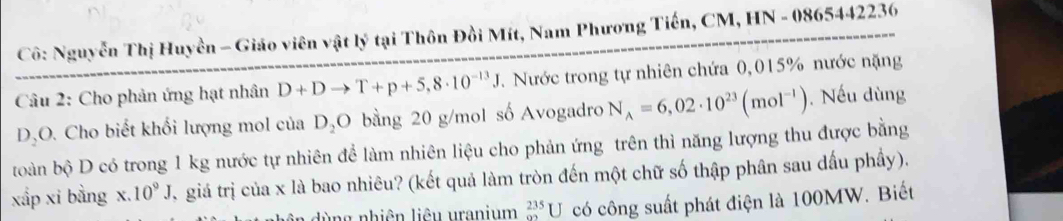 Cô: Nguyễn Thị Huyền - Giáo viên vật lý tại Thôn Đồi Mít, Nam Phương Tiến, CM, HN - 0865442236 
Câu 2: Cho phản ứng hạt nhân D+Dto T+p+5,8· 10^(-13)J T. Nước trong tự nhiên chứa 0,015% nước nặng 
DặO. Cho biết khổi lượng mol của D_2O bằng 20 g/mol số Avogadro N_A=6,02· 10^(23)(mol^(-1)). Nếu dùng 
toàn bộ D có trong 1 kg nước tự nhiên để làm nhiên liệu cho phản ứng trên thì năng lượng thu được bằng 
xấp xi bằng x. 10^9J ,giá trị của x là bao nhiêu? (kết quả làm tròn đến một chữ số thập phân sau dấu phầy). 
lùng nhiên liêu uranium _(92)^(235)U có công suất phát điện là 100MW. Biết