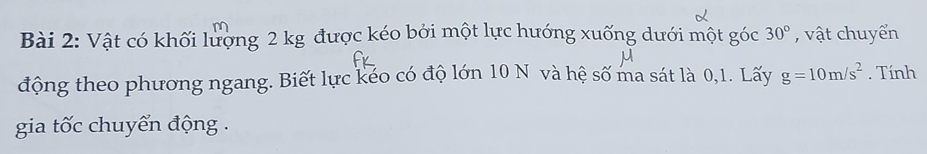 m
Bài 2: Vật có khối lượng 2 kg được kéo bởi một lực hướng xuống dưới một góc 30° , vật chuyển 
động theo phương ngang. Biết lực kéo có độ lớn 10 N và hệ số ma sát là 0, 1. Lấy g=10m/s^2. Tính 
gia tốc chuyển động .