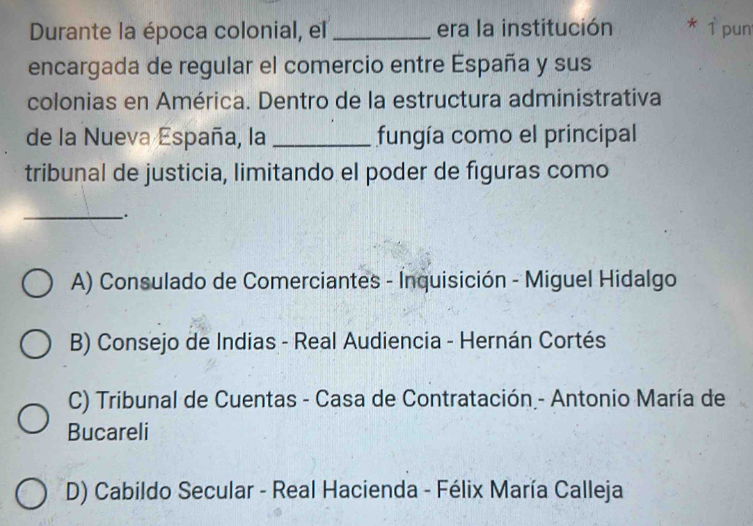 Durante la época colonial, el _era la institución * 1 pun
encargada de regular el comercio entre España y sus
colonias en América. Dentro de la estructura administrativa
de la Nueva España, la _fungía como el principal
tribunal de justicia, limitando el poder de figuras como
_.
A) Consulado de Comerciantes - Inquisición - Miguel Hidalgo
B) Consejo de Indias - Real Audiencia - Hernán Cortés
C) Tribunal de Cuentas - Casa de Contratación - Antonio María de
Bucareli
D) Cabildo Secular - Real Hacienda - Félix María Calleja