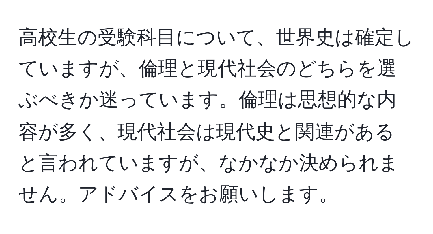 高校生の受験科目について、世界史は確定していますが、倫理と現代社会のどちらを選ぶべきか迷っています。倫理は思想的な内容が多く、現代社会は現代史と関連があると言われていますが、なかなか決められません。アドバイスをお願いします。