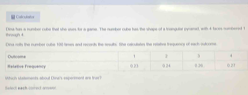 Calculator 
Dina has a number cube that she uses for a game. The number cube has the shape of a triangular pyramid, with 4 faces numbered 1
through 4. 
Dina rolls the number cube 100 times and records the results. She calculates the relative frequency of each outcome. 
Outcome 1 2 3 A 
Relative Frequency 0.23 0.24 0.26 0.27
Which statements about Dina's experiment are true? 
Select each correct answer.