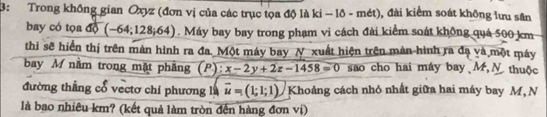 3: Trong không gian Oxyz (đơn vị của các trục tọa độ là ki − lô - mét), đài kiểm soát không lưu sân 
bay có tọa độ ( -64;128;64). Máy bay bay trong phạm vi cách đài kiểm soát không quá 500 km
thỉ sẽ hiển thị trên màn hình ra đa. Một máy bay N xuất hiện trên màn hình ra đạ và một máy 
bay M nằm trong mặt phẳng (P) x-2y+2z-1458=0 sao cho hai máy bay M,N thuộc 
đường thẳng cổ vectơ chỉ phương là vector u=(1;1;1) Khoảng cách nhỏ nhất giữa hai máy bay M, N 
là bao nhiêu km? (kết quả làm tròn đến hàng đơn vị)