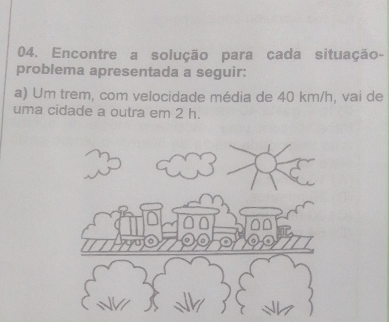 Encontre a solução para cada situação- 
problema apresentada a seguir: 
a) Um trem, com velocidade média de 40 km/h, vai de 
uma cidade a outra em 2 h.