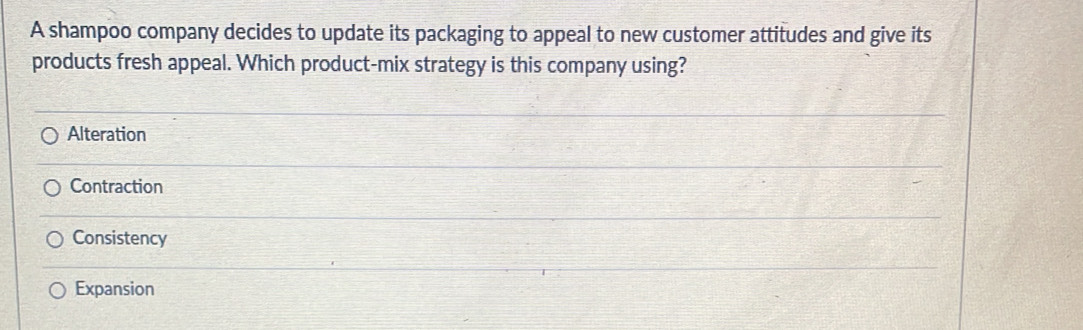 A shampoo company decides to update its packaging to appeal to new customer attitudes and give its
products fresh appeal. Which product-mix strategy is this company using?
Alteration
Contraction
Consistency
Expansion