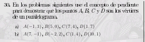 En los problemas siguientes use el concepto de pendiente
para demostrar que los puntos A, B, C y D son los vértices
de un paralelogramo.
a) A(-1,3), B(5,0), C(7,4), D(1.7)
b) A(7,-1), B(-2,2), C(1,4), D(10,1)