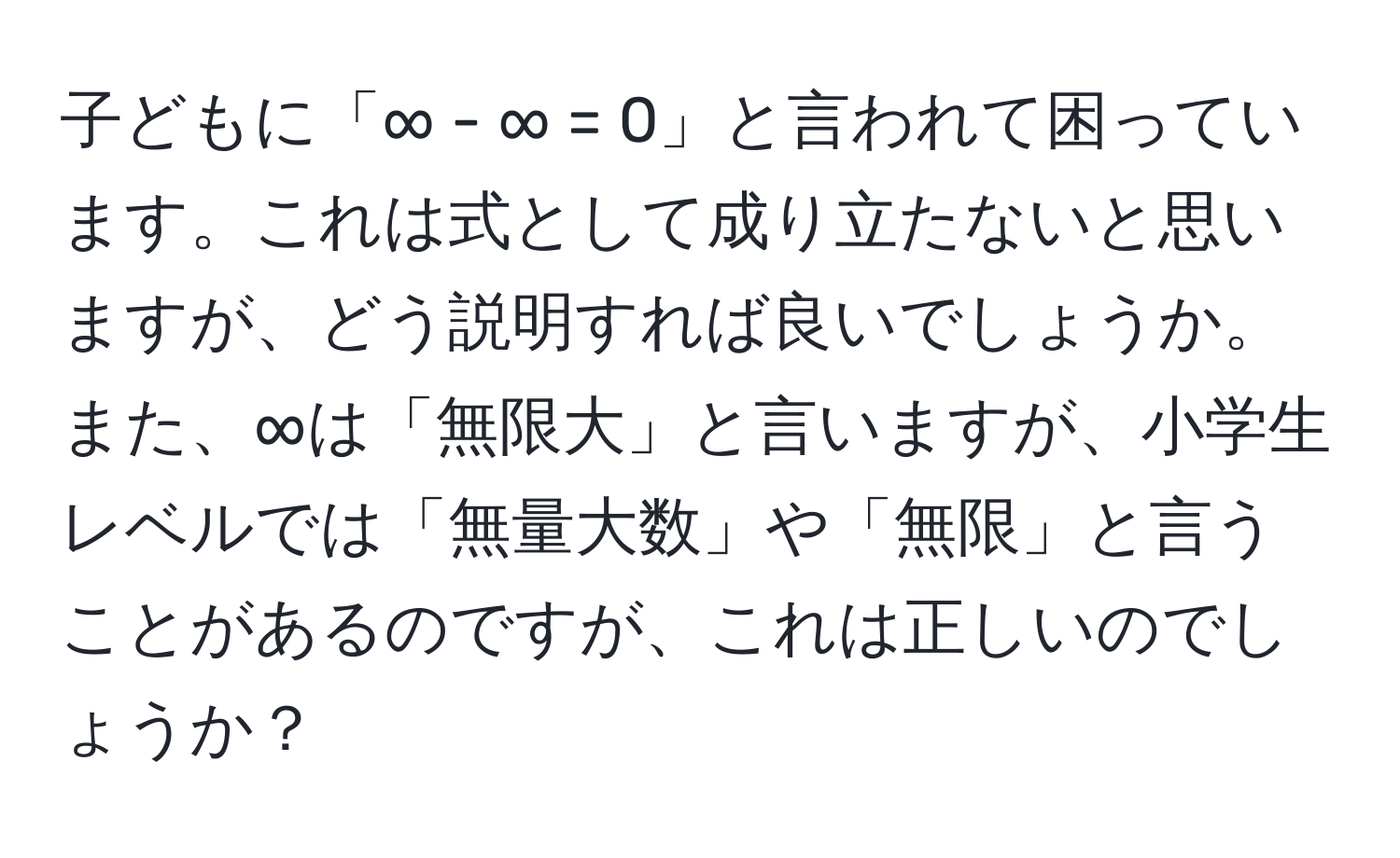 子どもに「∞ - ∞ = 0」と言われて困っています。これは式として成り立たないと思いますが、どう説明すれば良いでしょうか。また、∞は「無限大」と言いますが、小学生レベルでは「無量大数」や「無限」と言うことがあるのですが、これは正しいのでしょうか？