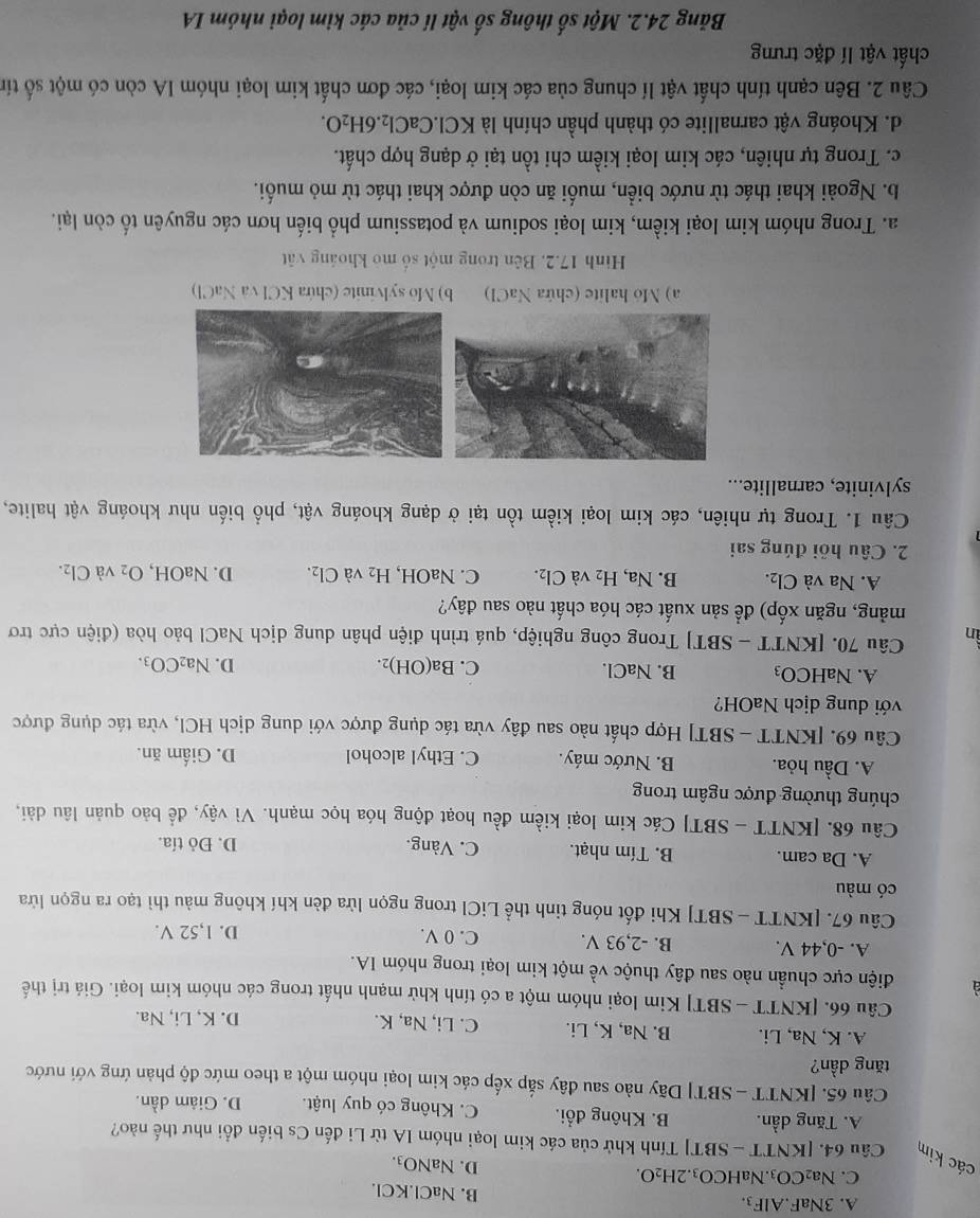 A. 3NaF.AlF3. B. NaCl.KCl.
C. Na2 CO_3.NaHCO₃. 2H_2O.
D. NaNO_3.
các kim Câu 64. [KNTT - SBT] Tính khử của các kim loại nhóm IA từ Li đến Cs biến đổi như thế nào?
A. Tăng dần. B. Không đổi. C. Không có quy luật. D. Giâm dần.
Câu 65. [KNTT - SBT] Dãy nào sau đây sắp xếp các kim loại nhóm một a theo mức độ phản ứng với nước
tăng dần?
A. K, Na, Li. B. Na, K, Li. C. Li, Na, K. D. K, Li, Na.
Câu 66. [KNTT - SBT] Kim loại nhóm một a có tính khử mạnh nhất trong các nhóm kim loại. Giá trị thế
điện cực chuẩn nào sau đây thuộc về một kim loại trong nhóm IA.
A. -0,44 V. B. -2,93 V. C. 0 V.
D. 1,52 V.
Câu 67. [KNTT - SBT] Khi đốt nóng tinh thể LiCl trong ngọn lửa đèn khí không màu thì tạo ra ngọn lửa
có màu
A. Da cam. B. Tím nhạt. C. Vàng. D. Đỏ tía.
Câu 68. [KNTT - SBT] Các kim loại kiềm đều hoạt động hóa học mạnh. Vì vậy, để bảo quản lâu dài,
chúng thường được ngâm trong
A. Dầu hỏa. B. Nước máy. C. Ethyl alcohol D. Giấm ăn.
Câu 69. [KNTT - SBT] Hợp chất nào sau đây vừa tác dụng được với dung dịch HCl, vừa tác dụng được
với dung dịch NaOH?
A. NaHCO₃ B. NaCl. C. Ba(OH) ”. D. Na_2CO_3.
ìn Câu 70. [KNTT - SBT] Trong công nghiệp, quá trình điện phân dung dịch NaCl bảo hòa (điện cực trơ
mảng, ngăn xốp) để sản xuất các hóa chất nào sau đây?
A. Na và Cl_2. B. Na, H_2 và Cl_2. C. Na OH, H_2 và Cl_2. D. NaOH, O_2 và Cl_2.
2. Câu hỏi đúng sai
Câu 1. Trong tự nhiên, các kim loại kiềm tồn tại ở dạng khoáng vật, phổ biến như khoáng vật halite,
sylvinite, carnallite...
a) Mo halite (chứa NaCl) b) Mo sylvinite (chứa KCl và NaCl)
Hình 17.2. Bên trong một số mỏ khoảng vật
a. Trong nhóm kim loại kiểm, kim loại sodium và potassium phổ biến hơn các nguyên tố còn lại.
b. Ngoài khai thác từ nước biển, muối ăn còn được khai thác từ mỏ muối.
c. Trong tự nhiên, các kim loại kiềm chi tồn tại ở dạng hợp chất.
d. Khoáng vật carnallite có thành phần chính là KCl.CaCl_2.6H_2O.
Câu 2. Bên cạnh tính chất vật lí chung của các kim loại, các đơn chất kim loại nhóm IA còn có một số tín
chất vật lí đặc trưng
Băng 24.2. Một số thông số vật lí của các kim loại nhóm IA