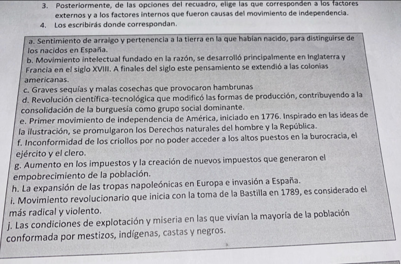 Posteriormente, de las opciones del recuadro, elige las que corresponden a los factores
externos y a los factores internos que fueron causas del movimiento de independencia.
4. Los escribirás donde correspondan.
a. Sentimiento de arraigo y pertenencia a la tierra en la que habían nacido, para distinguirse de
los nacidos en España.
b. Movimiento intelectual fundado en la razón, se desarrolló principalmente en Inglaterra y
Francia en el siglo XVIII. A finales del siglo este pensamiento se extendió a las colonias
americanas.
c. Graves sequías y malas cosechas que provocaron hambrunas
d. Revolución científica-tecnológica que modificó las formas de producción, contribuyendo a la
consolidación de la burguesía como grupo social dominante.
e. Primer movimiento de independencia de América, iniciado en 1776. Inspirado en las ideas de
la ilustración, se promulgaron los Derechos naturales del hombre y la República.
f. Inconformidad de los criollos por no poder acceder a los altos puestos en la burocracia, el
ejército y el clero.
g. Aumento en los impuestos y la creación de nuevos impuestos que generaron el
empobrecimiento de la población.
h. La expansión de las tropas napoleónicas en Europa e invasión a España.
i. Movimiento revolucionario que inicia con la toma de la Bastilla en 1789, es considerado el
más radical y violento.
j. Las condiciones de explotación y miseria en las que vivían la mayoría de la población
conformada por mestizos, indígenas, castas y negros.