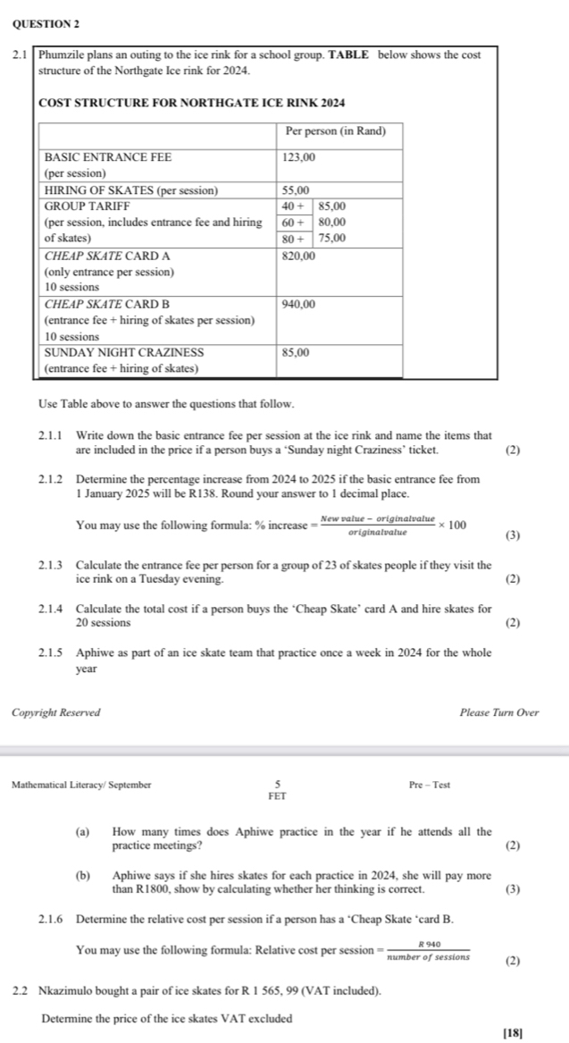 2s the cost
Use Table above to answer the questions that follow.
2.1.1 Write down the basic entrance fee per session at the ice rink and name the items that
are included in the price if a person buys a ‘Sunday night Craziness’ ticket. (2)
2.1.2 Determine the percentage increase from 2024 to 2025 if the basic entrance fee from
1 January 2025 will be R138. Round your answer to 1 decimal place.
You may use the following formula: % increase = (Newvalue-originalvalue)/originalvalue * 100 (3)
2.1.3 Calculate the entrance fee per person for a group of 23 of skates people if they visit the (2)
ice rink on a Tuesday evening.
2.1.4 Calculate the total cost if a person buys the ‘Cheap Skate’ card A and hire skates for
20 sessions (2)
2.1.5 Aphiwe as part of an ice skate team that practice once a week in 2024 for the whole
year
Copyright Reserved Please Turn Over
Mathematical Literacy/ September Pre-Test
 5/FET 
(a) How many times does Aphiwe practice in the year if he attends all the
practice meetings? (2)
(b) Aphiwe says if she hires skates for each practice in 2024, she will pay more
than R1800, show by calculating whether her thinking is correct. (3)
2.1.6 Determine the relative cost per session if a person has a° Cheap Skate ‘card B.
You may use the following formula: Relative cost per session = R940/numberofsessions  (2)
2.2 Nkazimulo bought a pair of ice skates for R 1 565, 99 (VAT included).
Determine the price of the ice skates VAT excluded
[18]