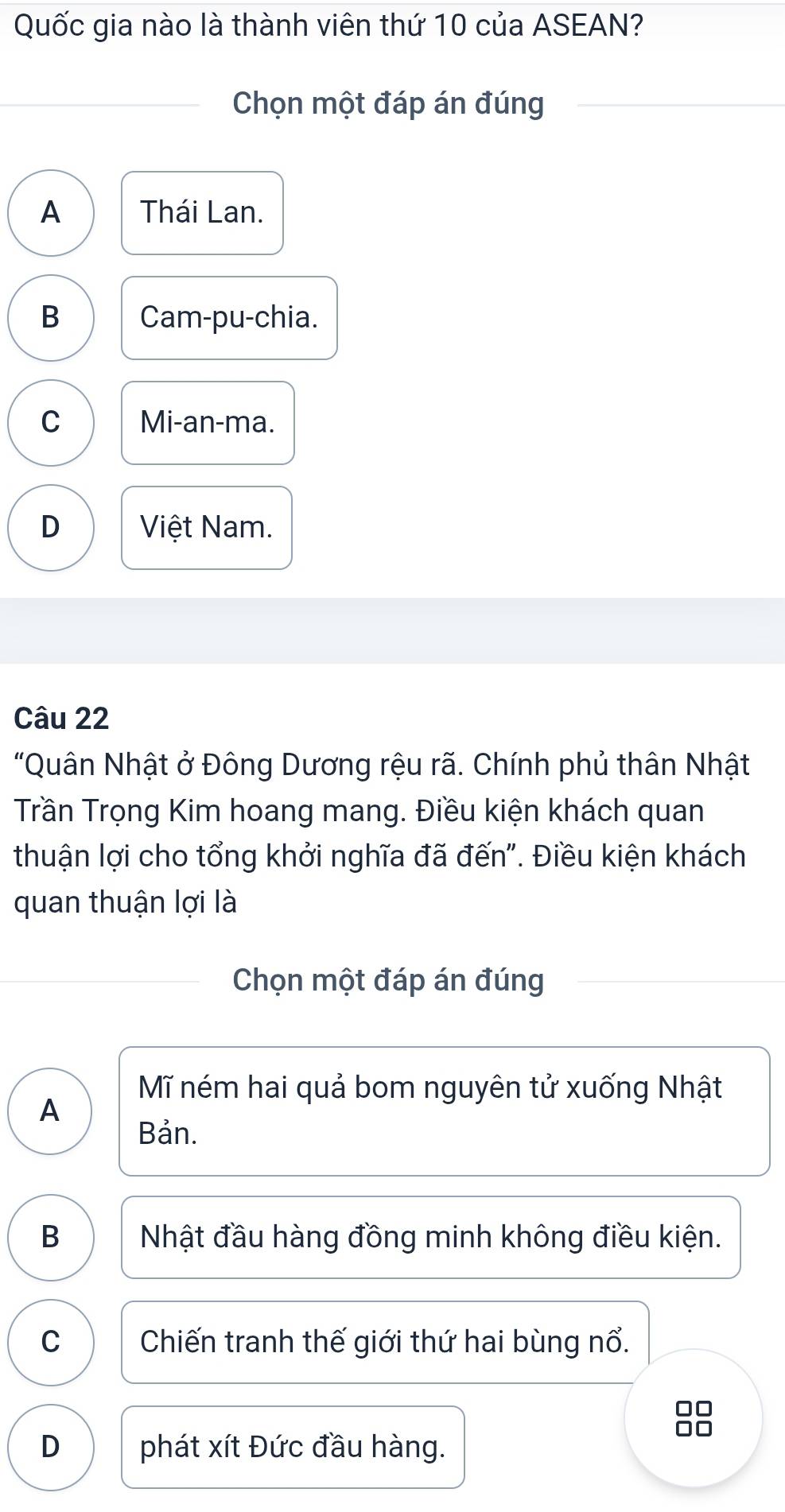 Quốc gia nào là thành viên thứ 10 của ASEAN?
Chọn một đáp án đúng
A Thái Lan.
B Cam-pu-chia.
C Mi-an-ma.
D Việt Nam.
Câu 22
"Quân Nhật ở Đông Dương rệu rã. Chính phủ thân Nhật
Trần Trọng Kim hoang mang. Điều kiện khách quan
thuận lợi cho tổng khởi nghĩa đã đến". Điều kiện khách
quan thuận lợi là
Chọn một đáp án đúng
Mĩ ném hai quả bom nguyên tử xuống Nhật
A
Bản.
B Nhật đầu hàng đồng minh không điều kiện.
C Chiến tranh thế giới thứ hai bùng nổ.
□□
D phát xít Đức đầu hàng.