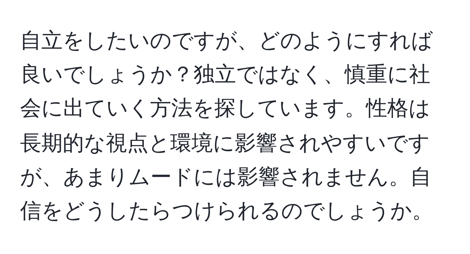 自立をしたいのですが、どのようにすれば良いでしょうか？独立ではなく、慎重に社会に出ていく方法を探しています。性格は長期的な視点と環境に影響されやすいですが、あまりムードには影響されません。自信をどうしたらつけられるのでしょうか。