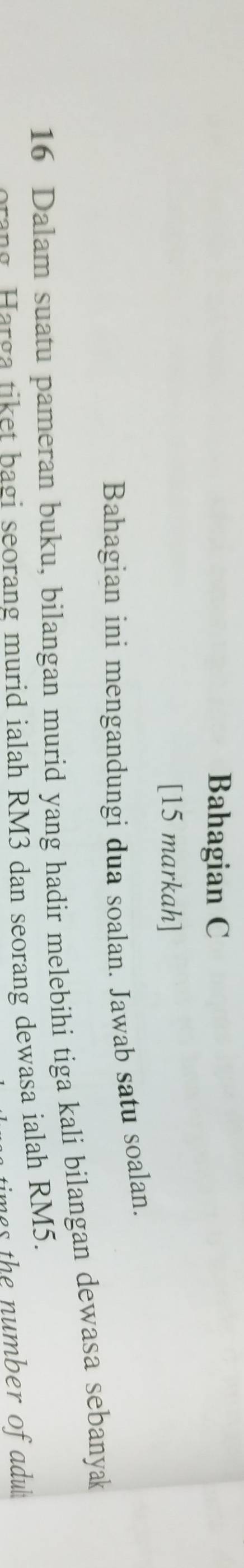 Bahagian C 
[15 markah] 
Bahagian ini mengandungi dua soalan. Jawab satu soalan. 
16 Dalam suatu pameran buku, bilangan murid yang hadir melebihi tiga kali bilangan dewasa sebanyak 
crang. Harga tiket bagi seorang murid ialah RM3 dan seorang dewasa ialah RM5. 
imes the number of adul .