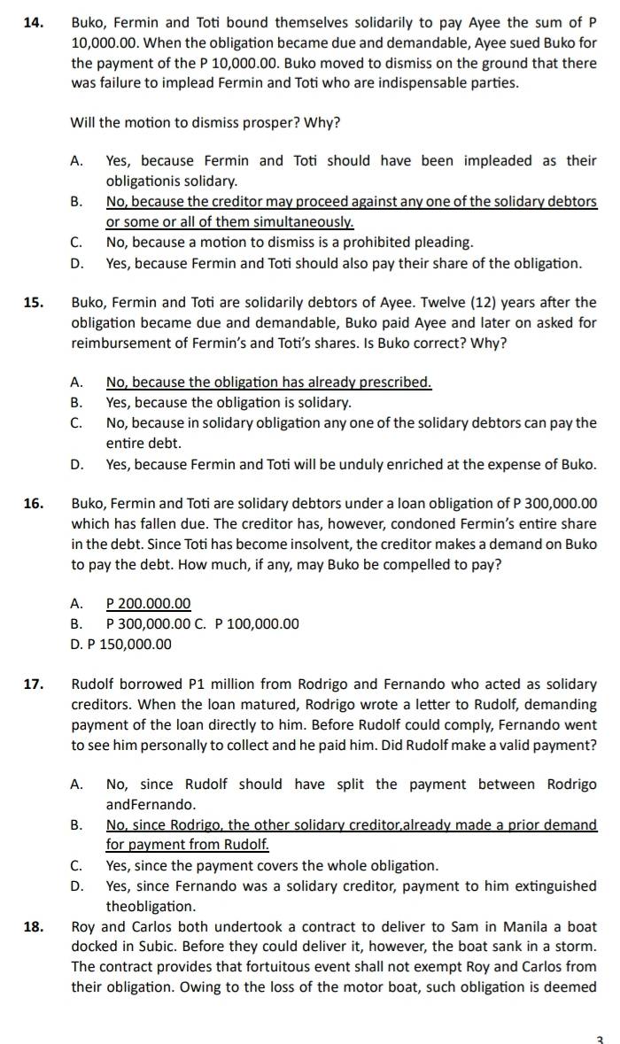 Buko, Fermin and Toti bound themselves solidarily to pay Ayee the sum of P
10,000.00. When the obligation became due and demandable, Ayee sued Buko for
the payment of the P 10,000.00. Buko moved to dismiss on the ground that there
was failure to implead Fermin and Toti who are indispensable parties.
Will the motion to dismiss prosper? Why?
A. Yes, because Fermin and Toti should have been impleaded as their
obligationis solidary.
B. No, because the creditor may proceed against any one of the solidary debtors
or some or all of them simultaneously.
C. No, because a motion to dismiss is a prohibited pleading.
D. Yes, because Fermin and Toti should also pay their share of the obligation.
15. Buko, Fermin and Toti are solidarily debtors of Ayee. Twelve (12) years after the
obligation became due and demandable, Buko paid Ayee and later on asked for
reimbursement of Fermin’s and Toti’s shares. Is Buko correct? Why?
A. No, because the obligation has already prescribed.
B. Yes, because the obligation is solidary.
C. No, because in solidary obligation any one of the solidary debtors can pay the
entire debt.
D. Yes, because Fermin and Toti will be unduly enriched at the expense of Buko.
16. Buko, Fermin and Toti are solidary debtors under a loan obligation of P 300,000.00
which has fallen due. The creditor has, however, condoned Fermin’s entire share
in the debt. Since Toti has become insolvent, the creditor makes a demand on Buko
to pay the debt. How much, if any, may Buko be compelled to pay?
A. P 200.000.00
B. P 300,000.00 C. P 100,000.00
D. P 150,000.00
17. Rudolf borrowed P1 million from Rodrigo and Fernando who acted as solidary
creditors. When the loan matured, Rodrigo wrote a letter to Rudolf, demanding
payment of the loan directly to him. Before Rudolf could comply, Fernando went
to see him personally to collect and he paid him. Did Rudolf make a valid payment?
A. No, since Rudolf should have split the payment between Rodrigo
andFernando.
B. No, since Rodrigo, the other solidary creditor,already made a prior demand
for payment from Rudolf.
C. Yes, since the payment covers the whole obligation.
D. Yes, since Fernando was a solidary creditor, payment to him extinguished
theobligation.
18. Roy and Carlos both undertook a contract to deliver to Sam in Manila a boat
docked in Subic. Before they could deliver it, however, the boat sank in a storm.
The contract provides that fortuitous event shall not exempt Roy and Carlos from
their obligation. Owing to the loss of the motor boat, such obligation is deemed