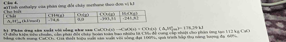 Tính enthalpy của phản ứng đốt cháy methane theo đơn vị kJ
b) Phân ứng sản xuất vôi sống như sau CaC CO_3(s)to CaO(s)+CO_2(s)(△ _rH_(298)^o)=178,29kJ
Ở điều kiện tiểu chuẩn, cần phải đốt cháy hoàn toàn bao nhiều lít CH4 để cung cấp nhiệt cho phản ứng tạo 112 kg CaO
bằng cách nung CaCO. Giả thiết hiệu suất sản xuất vôi sống đạt 100%, quá trình hấp thụ năng lượng đạ 60%.