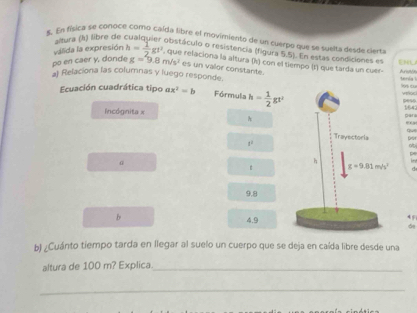 altura (k) libre de
5. En física se coñoce como caída libre el movimiento de un cuerpo que se sueita desde ciert
válida la expresión
obistáculo o resistencia (figura 5.5). En estas condiciones en
po en caer y, donde h= 1/2 gt^2 , que relaciona la altura (h) con el tiempo (t) que tarda un cuer- EHL
g=9.8m/s^2 es un vallor constante.
a Relaciona las columnas y luego responde tenia s c
Ecuación cuadrática tipo ax^2=b Fórmula h= 1/2 gt' 164
peso
Incógnita x
para
8^1
a
a
pe
d
9.8
b
45
4.9d
b) ¿Cuánto tiempo tarda en llegar al suelo un cuerpo que se deja en caída libre desde una
altura de 100 m? Explica._
_