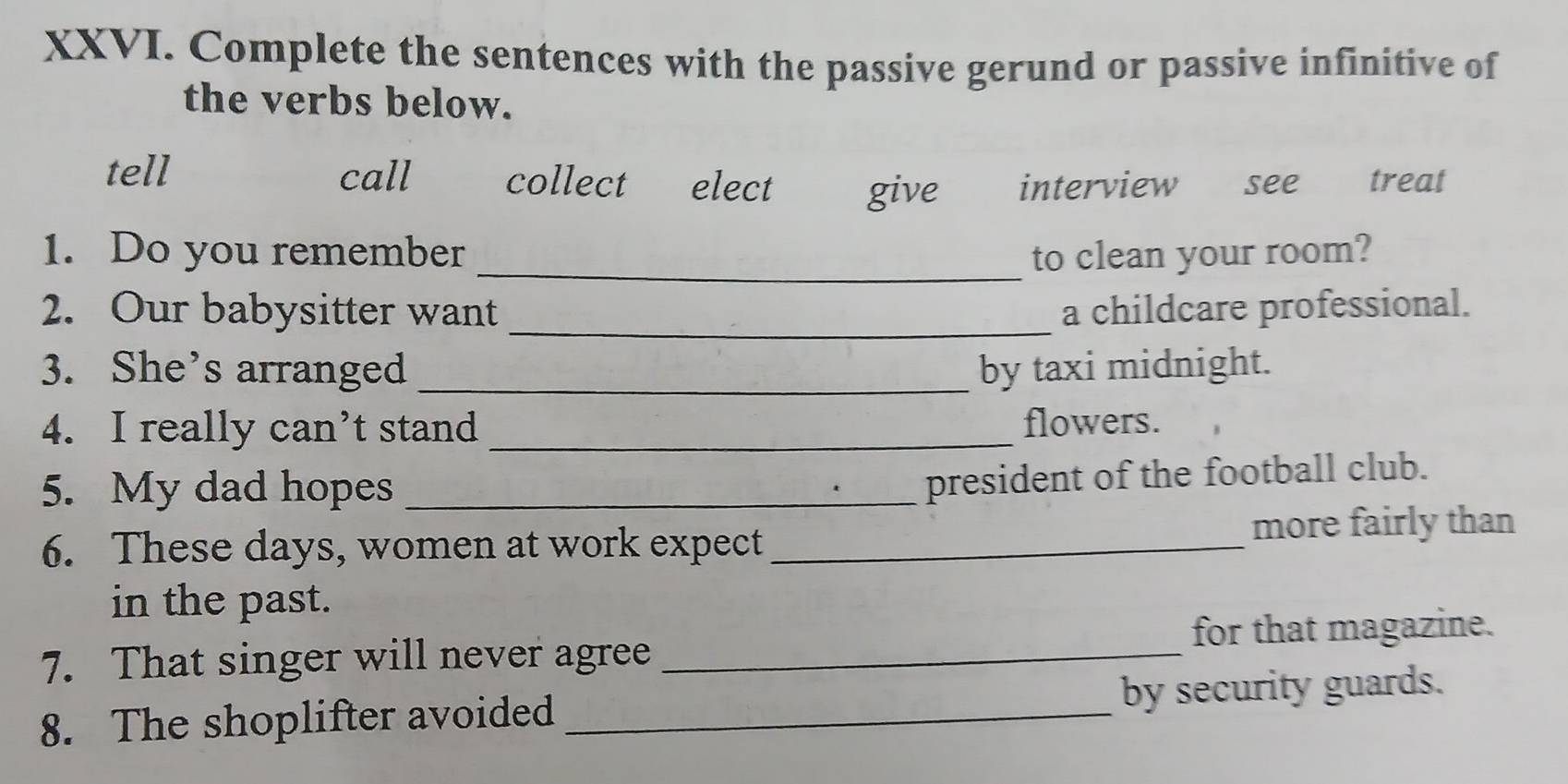 Complete the sentences with the passive gerund or passive infinitive of
the verbs below.
tell call collect elect give interview see treat
1. Do you remember _to clean your room?
2. Our babysitter want _a childcare professional.
3. She’s arranged _by taxi midnight.
4. I really can’t stand_ flowers.
5. My dad hopes_
president of the football club.
6. These days, women at work expect _more fairly than
in the past.
7. That singer will never agree _for that magazine.
8. The shoplifter avoided _by security guards.