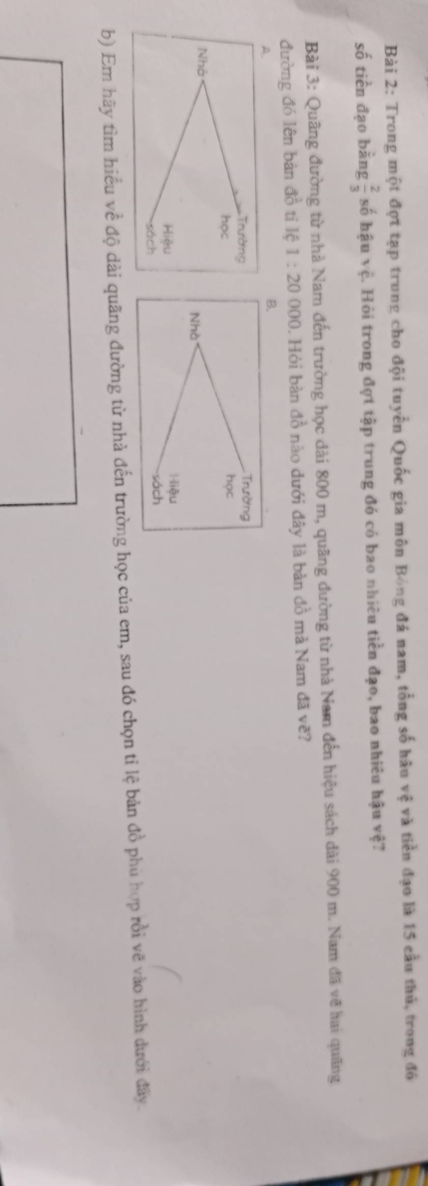 Trong một đợt tạp trung cho đội tuyển Quốc gia môn Bóng đá nam, tổng số hâu vệ và tiền đạo là 15 cầu thủ, trong đó 
số tiền đạo bằng  2/3  số hậu vệ. Hỏi trong đợt tập trung đó có bao nhiêu tiền đạo, bao nhiêu hậu vệ? 
Bài 3: Quãng đường từ nhà Nam đến trường học dài 800 m, quãng đường từ nhà Nam đến hiệu sách dài 900 m. Nam đã về hai quãng 
đường đó lên bản đồ tỉ lệ 1:20 000. Hỏi bàn đồ nào dưới đây là bàn đồ mà Nam đã vẽ? 
A. 
B. 
Trường 
Trường 
học 
học 
Nhà 
Nhà 
Hiệu Hiệu 
sách 
sách 
b) Em hãy tìm hiểu về độ dài quãng đường từ nhà đến trường học của em, sau đó chọn tỉ lệ bản đồ phù hợp rồi vẽ vào hình dưới đây.