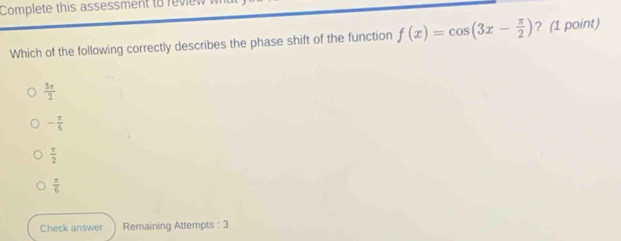 Complete this assessment to reviev
Which of the following correctly describes the phase shift of the function f(x)=cos (3x- π /2 ) ? (1 point)
 3π /2 
- π /6 
 π /2 
 π /6 
Check answer Remaining Attempts : 3