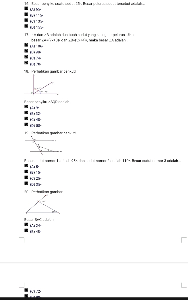 Besar penyiku suatu sudut 25°. Besar pelurus sudut tersebut adalah...
(A) 65°
(B) 115°
(C) 135°
(D) 155°
17. ∠ A dar ∠ B adalah dua buah sudut yang saling berpelurus. Jika
besar ∠ A=(7x+8)^circ  dan ∠ B=(5x+4) , maka besar ∠ A adalah...
(A) 106°
(B) 98°
(C) 74°
(D) 70°
18. Perhatikan gambar berikut!
(3x+5)^circ 
Besar penyiku ∠ SQR adalah...
(A) 9°
(B) 32°
(C) 48°
(D) 58°
19. Perhatikan gambar berikut!
Besar sudut nomor 1 adalah 95º, dan sudut nomor 2 adalah 110º. Besar sudut nomor 3 adalah...
(A) 5°
(B) 15°
(C) 25°
(D) 35°
20. Perhatikan gambar!
Besar BAC adalah...
(A) 24°
(B) 48°
(C) 72°
