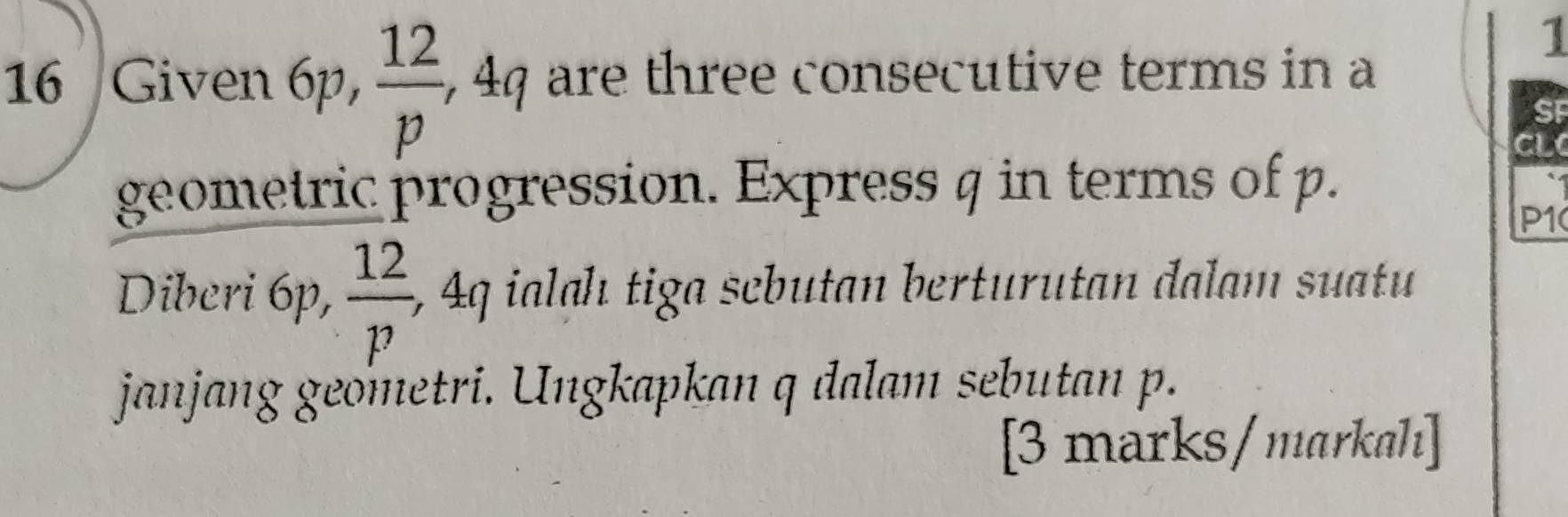 1 
16 Given 6p,  12/p , , 44 are three consecutive terms in a 
CL 
geometric progression. Express q in terms of p.
P1
Diberi 6p,  12/p , 4q ialah tiga scbutan berturutan dalam suatu 
janjang geometri. Ungkapkan q dalam sebutan p. 
[3 marks/markah]