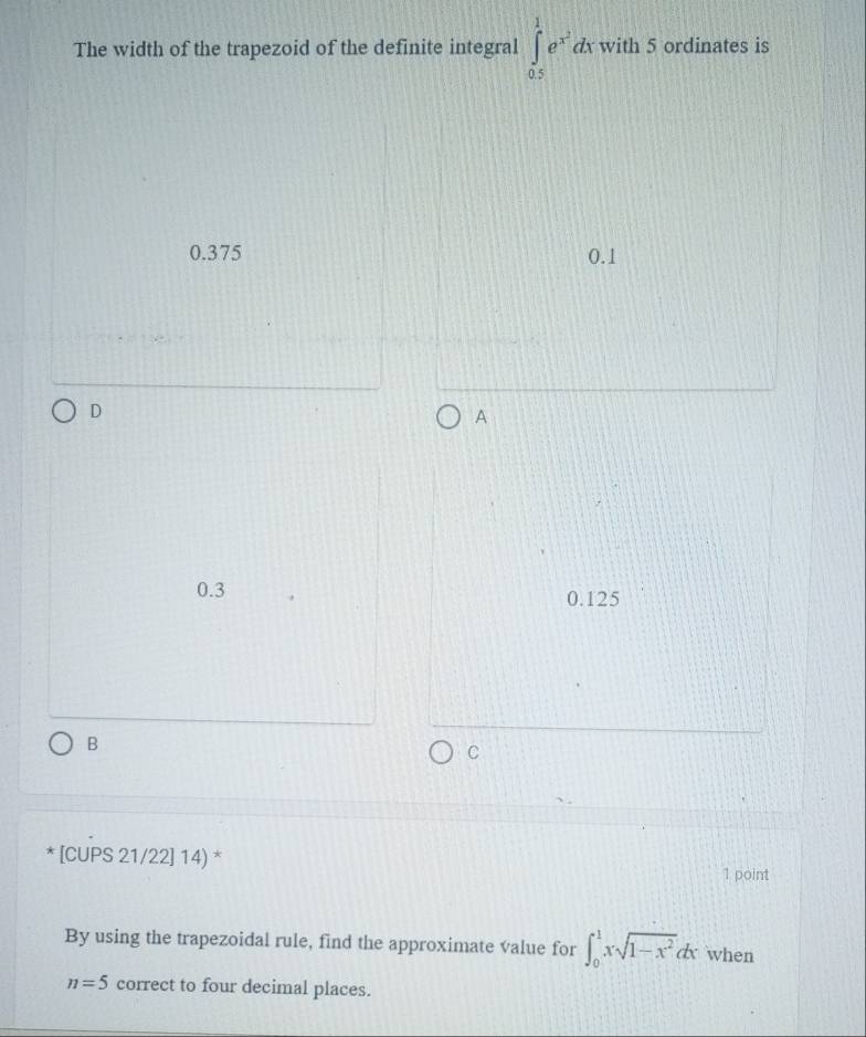 The width of the trapezoid of the definite integral ∈tlimits _(0.5)^1e^(x^2)dxwith5 ordinates is
0.375 0.1
D
A
0.3 0.125
B
C
[CUPS 21/22] 14) *
1 point
By using the trapezoidal rule, find the approximate value for ∈t _0^(1xsqrt(1-x^2))dx when
n=5 correct to four decimal places.