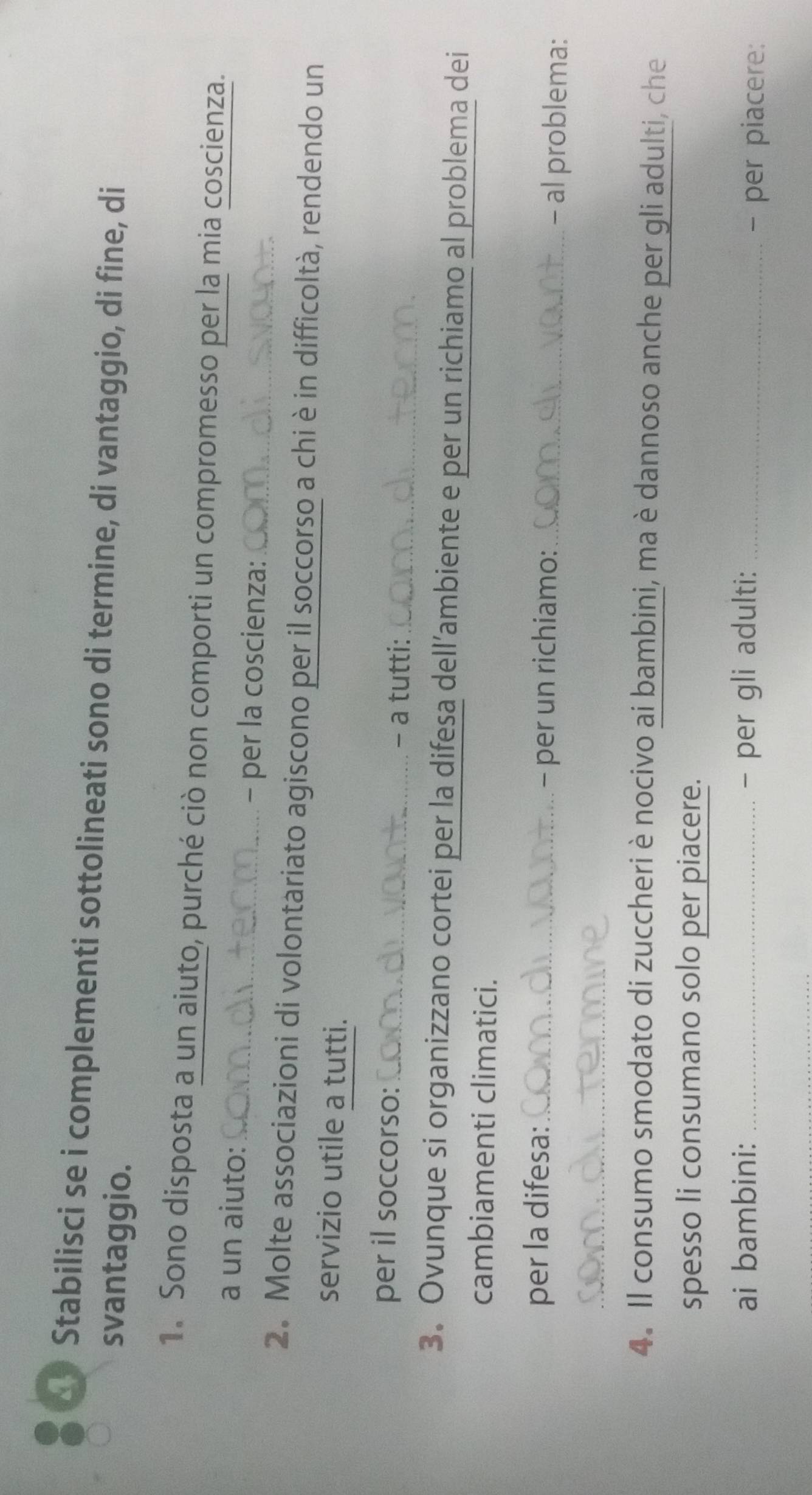 Stabilisci se i complementi sottolineati sono di termine, di vantaggio, di fine, di 
svantaggio. 
1. Sono disposta a un aiuto, purché ciò non comporti un compromesso per la mia coscienza. 
a un aiuto: 
_- per la coscienza:_ 
2. Molte associazioni di volontariato agiscono per il soccorso a chi è in difficoltà, rendendo un 
servizio utile a tutti. 
per il soccorso:_ - a tutti:_ 
3. Ovunque si organizzano cortei per la difesa dell’ambiente e per un richiamo al problema dei 
cambiamenti climatici. 
per la difesa:_ - per un richiamo: _- al problema: 
_ 
4. Il consumo smodato di zuccheri è nocivo ai bambini, ma è dannoso anche per gli adulti, che 
spesso li consumano solo per piacere. 
ai bambini: _- per gli adulti:_ 
- per piacere: