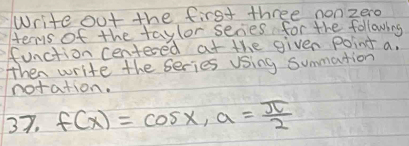 Write out the first three nonzero 
ters of the taylor series for the following 
function centered at the given point a, 
then write the series using summation 
notation. 
37. f(x)=cos x, a= π /2 