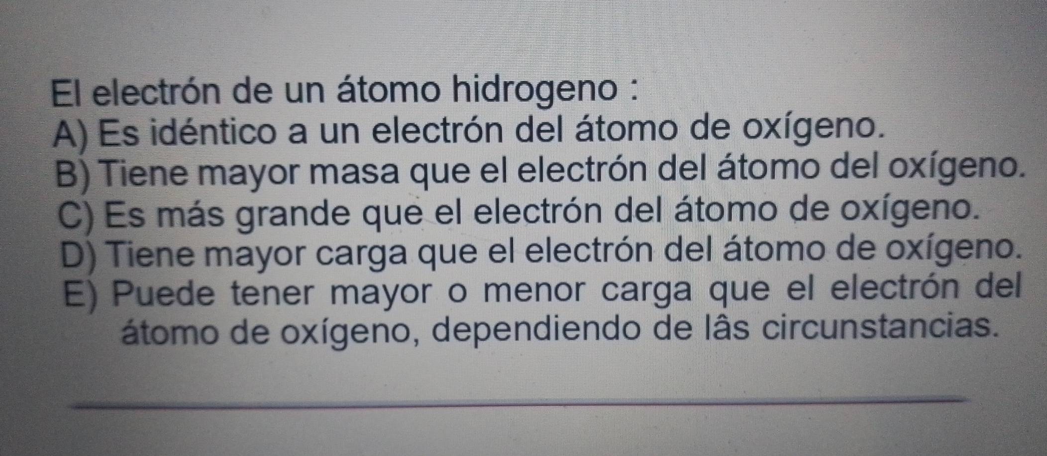 El electrón de un átomo hidrogeno :
A) Es idéntico a un electrón del átomo de oxígeno.
B) Tiene mayor masa que el electrón del átomo del oxígeno.
C) Es más grande que el electrón del átomo de oxígeno.
D) Tiene mayor carga que el electrón del átomo de oxígeno.
E) Puede tener mayor o menor carga que el electrón del
átomo de oxígeno, dependiendo de lâs circunstancias.
_