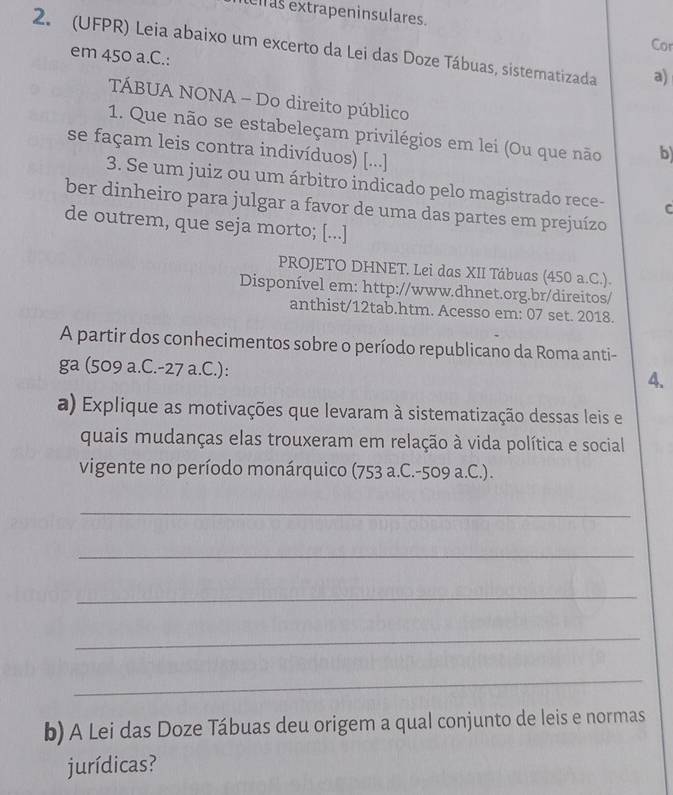 elras extrapeninsulares. 
Cor 
2. (UFPR) Leia abaixo um excerto da Lei das Doze Tábuas, sistematizada a) 
em 450 a.C.: 
TÁBUA NONA - Do direito público 
1. Que não se estabeleçam privilégios em lei (Ou que não b 
se façam leis contra indivíduos) [...] 
3. Se um juiz ou um árbitro indicado pelo magistrado rece- C 
ber dinheiro para julgar a favor de uma das partes em prejuízo 
de outrem, que seja morto; [...] 
PROJETO DHNET. Lei das XII Tábuas (450 a.C.). 
Disponível em: http://www.dhnet.org.br/direitos/ 
anthist/12tab.htm. Acesso em: 07 set. 2018. 
A partir dos conhecimentos sobre o período republicano da Roma anti- 
ga (509 a.C. -27 a.C.): 4. 
a) Explique as motivações que levaram à sistematização dessas leis e 
quais mudanças elas trouxeram em relação à vida política e social 
vigente no período monárquico (753 a.C. -509 a.C.). 
_ 
_ 
_ 
_ 
_ 
b) A Lei das Doze Tábuas deu origem a qual conjunto de leis e normas 
jurídicas?