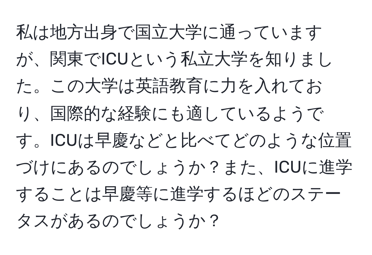 私は地方出身で国立大学に通っていますが、関東でICUという私立大学を知りました。この大学は英語教育に力を入れており、国際的な経験にも適しているようです。ICUは早慶などと比べてどのような位置づけにあるのでしょうか？また、ICUに進学することは早慶等に進学するほどのステータスがあるのでしょうか？