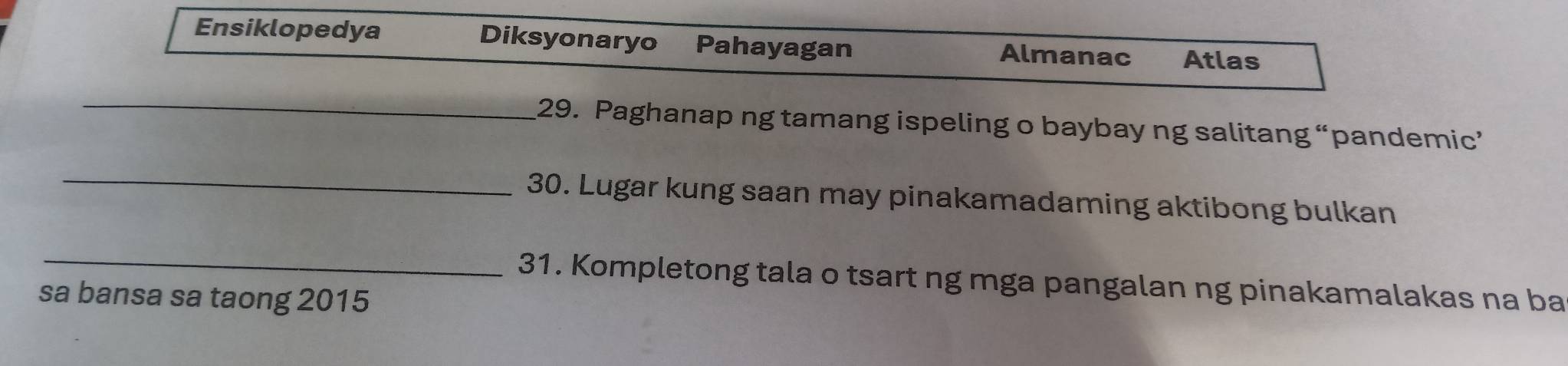 Ensiklopedya Diksyonaryo Pahayagan Almanac Atlas 
_ 
29. Paghanap ng tamang ispeling o baybay ng salitang “pandemic” 
_ 
30. Lugar kung saan may pinakamadaming aktibong bulkan 
_31. Kompletong tala o tsart ng mga pangalan ng pinakamalakas na ba 
sa bansa sa taong 2015