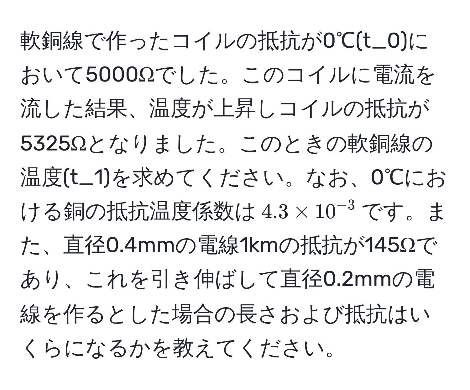 軟銅線で作ったコイルの抵抗が0℃(t_0)において5000Ωでした。このコイルに電流を流した結果、温度が上昇しコイルの抵抗が5325Ωとなりました。このときの軟銅線の温度(t_1)を求めてください。なお、0℃における銅の抵抗温度係数は$4.3 * 10^(-3)$です。また、直径0.4mmの電線1kmの抵抗が145Ωであり、これを引き伸ばして直径0.2mmの電線を作るとした場合の長さおよび抵抗はいくらになるかを教えてください。