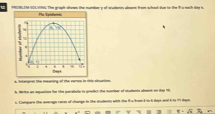 PROBLEM-SOLVING The graph shows the number y of students absent from school due to the fi u each day x.
a. Interpret the meaning of the vertex in this situation.
b. Write an equation for the parabola to predict the number of students absent on day 10.
c. Compare the average rates of change in the students with the fl u from 0 to 6 days and 6 to 11 days.
x^2