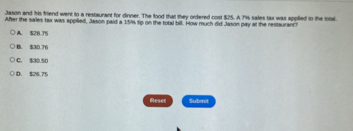 Jason and his friend went to a restaurant for dinner. The food that they ordered cost $25. A 7% sales tax was applied to the total.
After the sales tax was applied, Jason paid a 15% tip on the total bill. How much did Jason pay at the restaurant?
A. $28.75
B. $30.76
C. $30.50
D. $26.75
Reset Submit