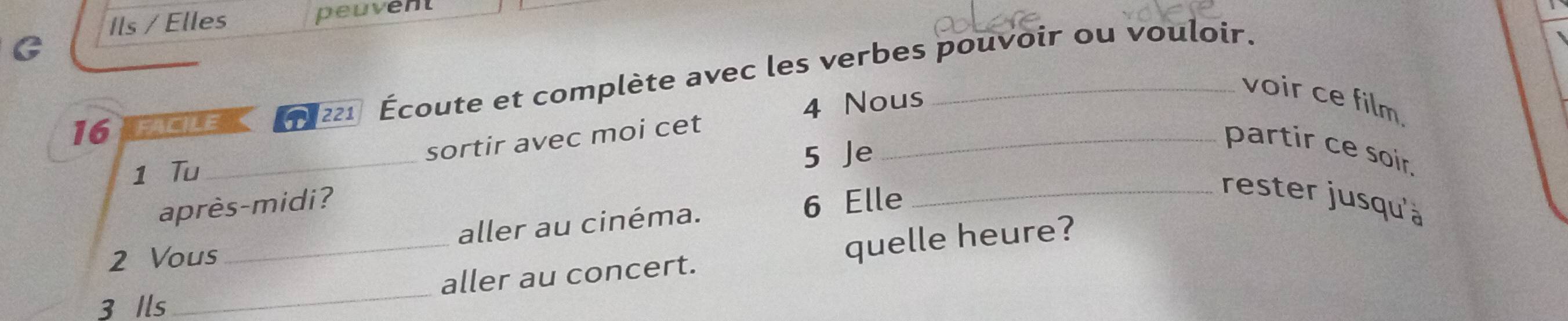 Ils / Elles peuvent 
G 
16 FACiLE 221 Écoute et complète avec les verbes pouvoir ou vouloir. 
4 Nous 
_voir ce film. 
_ 
sortir avec moi cet 
partir ce soir. 
1 Tu 
5 Je 
après-midi? 
2 Vous aller au cinéma. 6 Elle 
_rester jusqu'à 
3 Ils_ _aller au concert. quelle heure?