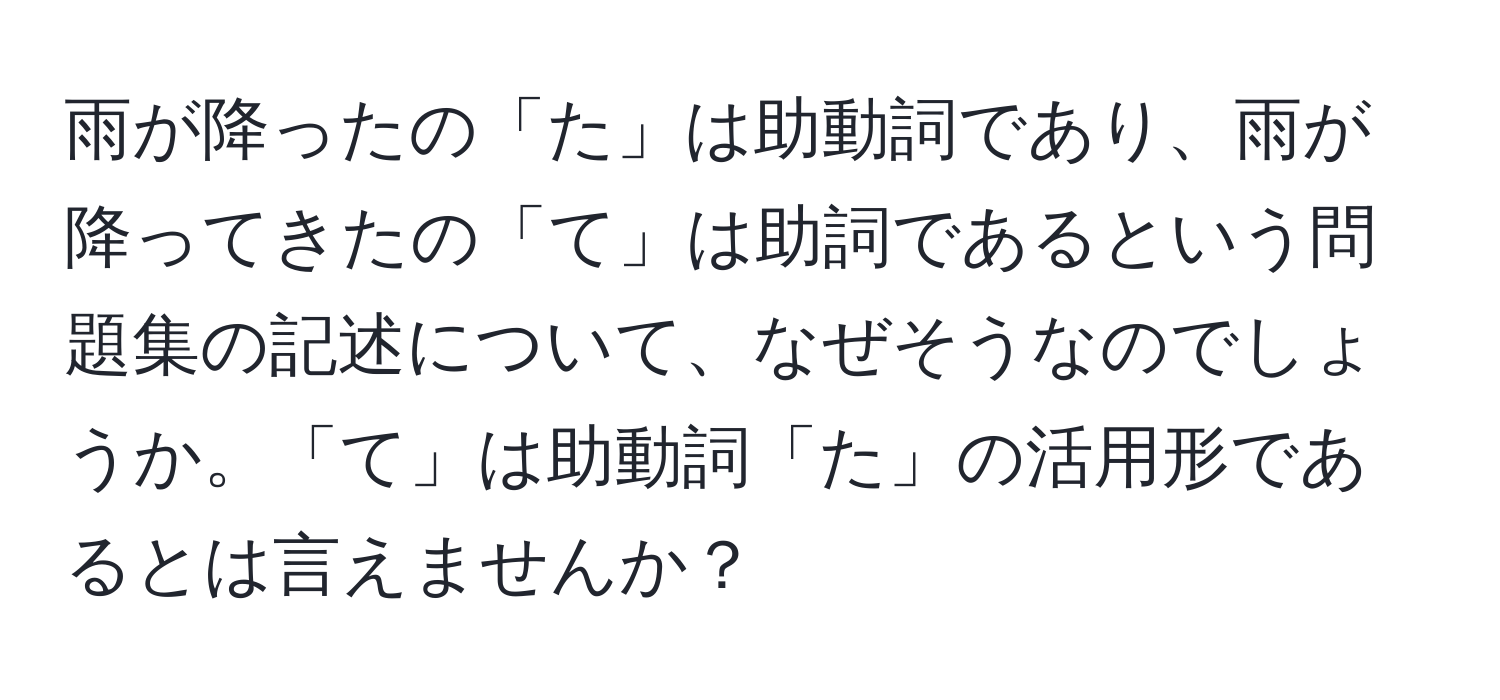 雨が降ったの「た」は助動詞であり、雨が降ってきたの「て」は助詞であるという問題集の記述について、なぜそうなのでしょうか。「て」は助動詞「た」の活用形であるとは言えませんか？