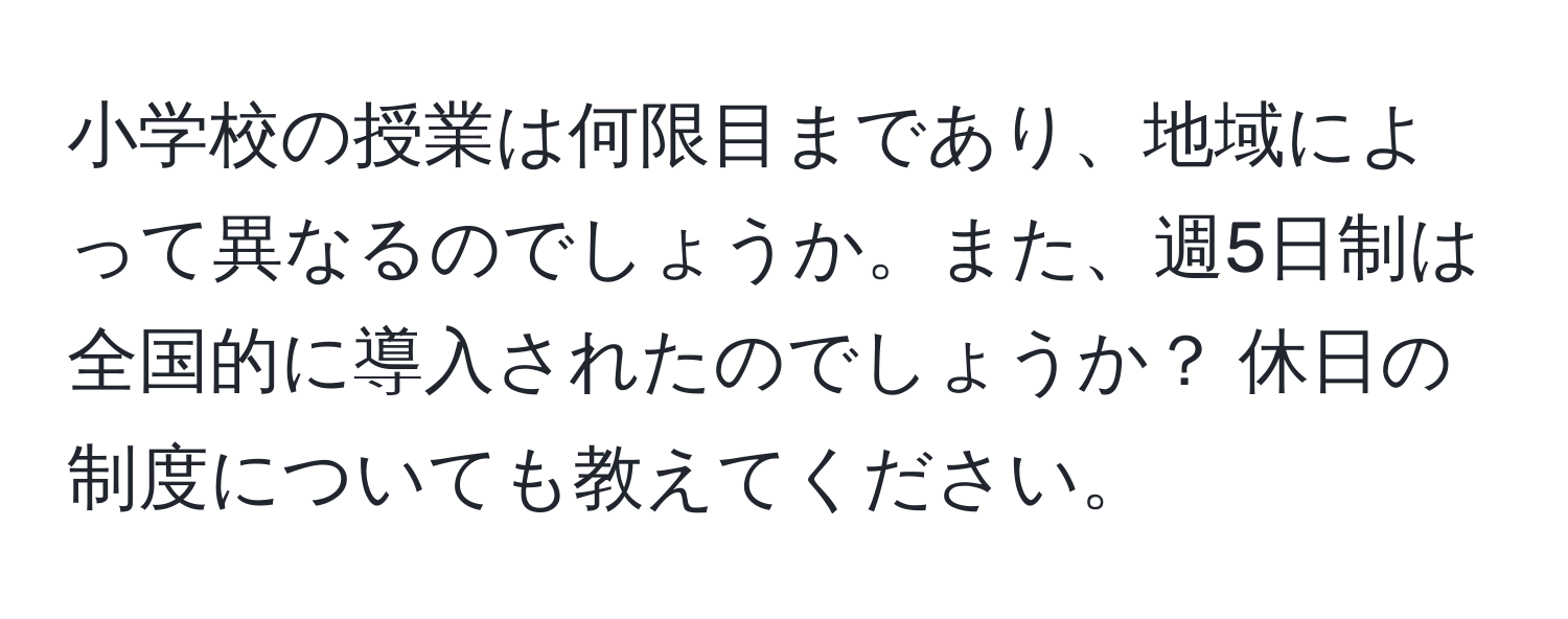 小学校の授業は何限目まであり、地域によって異なるのでしょうか。また、週5日制は全国的に導入されたのでしょうか？ 休日の制度についても教えてください。