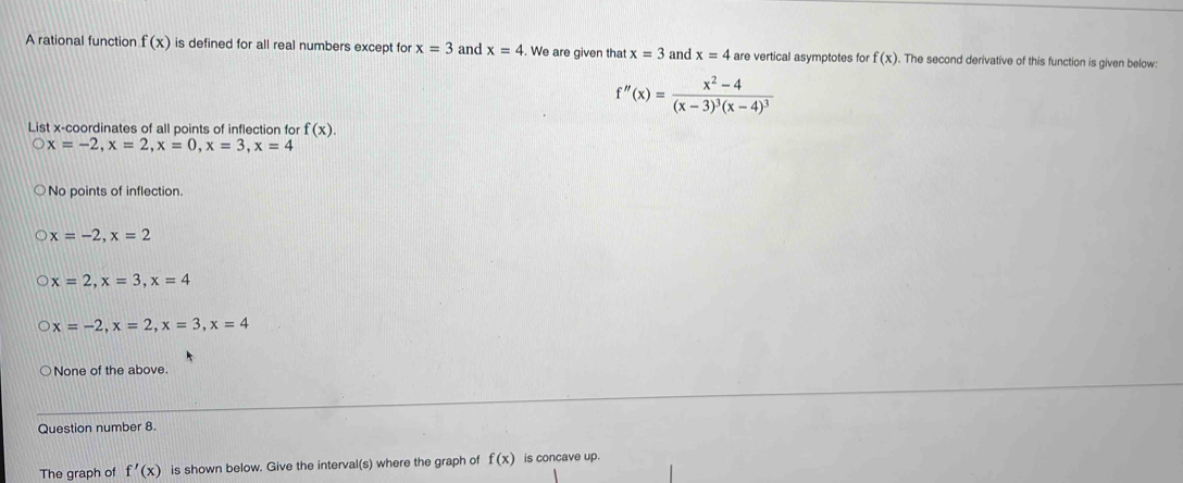 A rational function f(x) is defined for all real numbers except for x=3 and x=4. We are given that x=3 and x=4 are vertical asymptotes for f(x). The second derivative of this function is given below:
f''(x)=frac x^2-4(x-3)^3(x-4)^3
List x-coordinates of all points of inflection for f(x).
x=-2, x=2, x=0, x=3, x=4
No points of inflection.
x=-2, x=2
x=2, x=3, x=4
x=-2, x=2, x=3, x=4
None of the above.
Question number 8.
The graph of f'(x) is shown below. Give the interval(s) where the graph of f(x) is concave up.