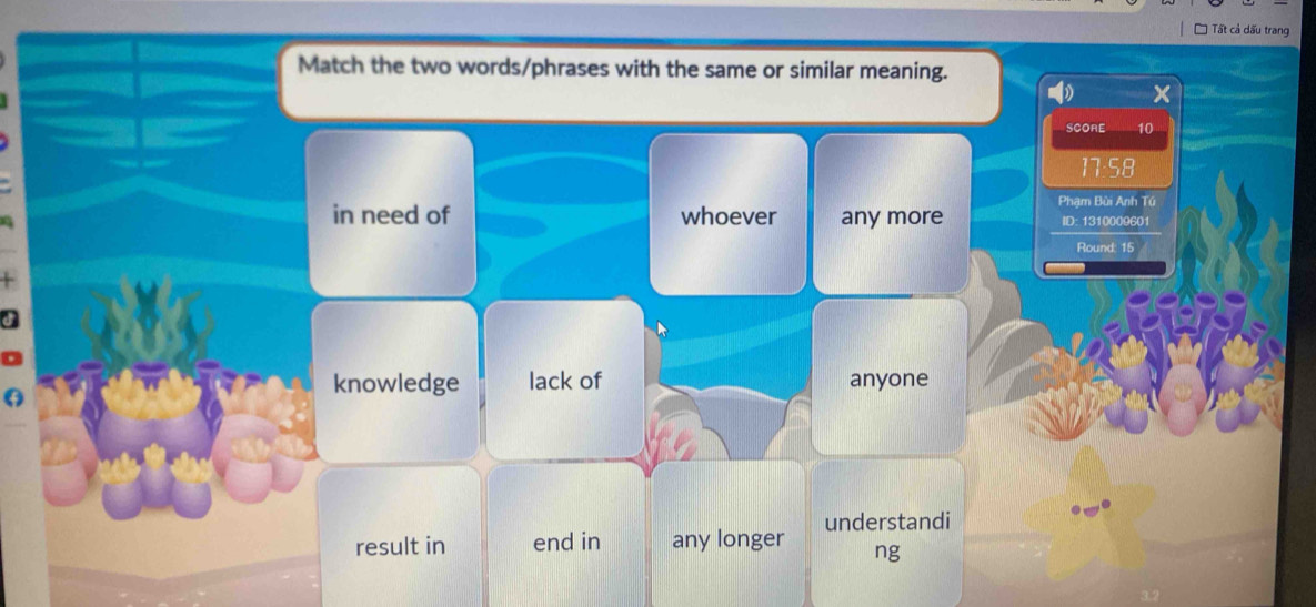 Tất cả dấu trang
Match the two words/phrases with the same or similar meaning.
x
SCORE 10
17:58
Phạm Bùi Anh Tú
in need of whoever any more ID: 1310009601
Round: 15
d
a
knowledge lack of anyone
result in end in any longer understandi
ng