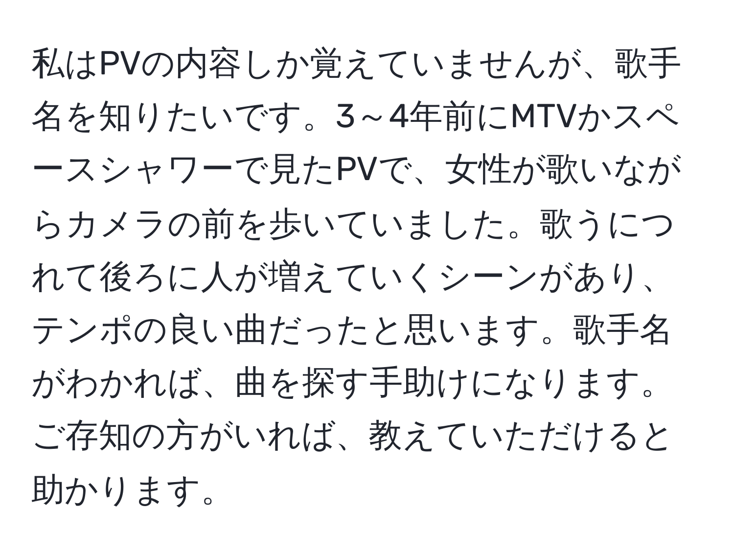 私はPVの内容しか覚えていませんが、歌手名を知りたいです。3～4年前にMTVかスペースシャワーで見たPVで、女性が歌いながらカメラの前を歩いていました。歌うにつれて後ろに人が増えていくシーンがあり、テンポの良い曲だったと思います。歌手名がわかれば、曲を探す手助けになります。ご存知の方がいれば、教えていただけると助かります。