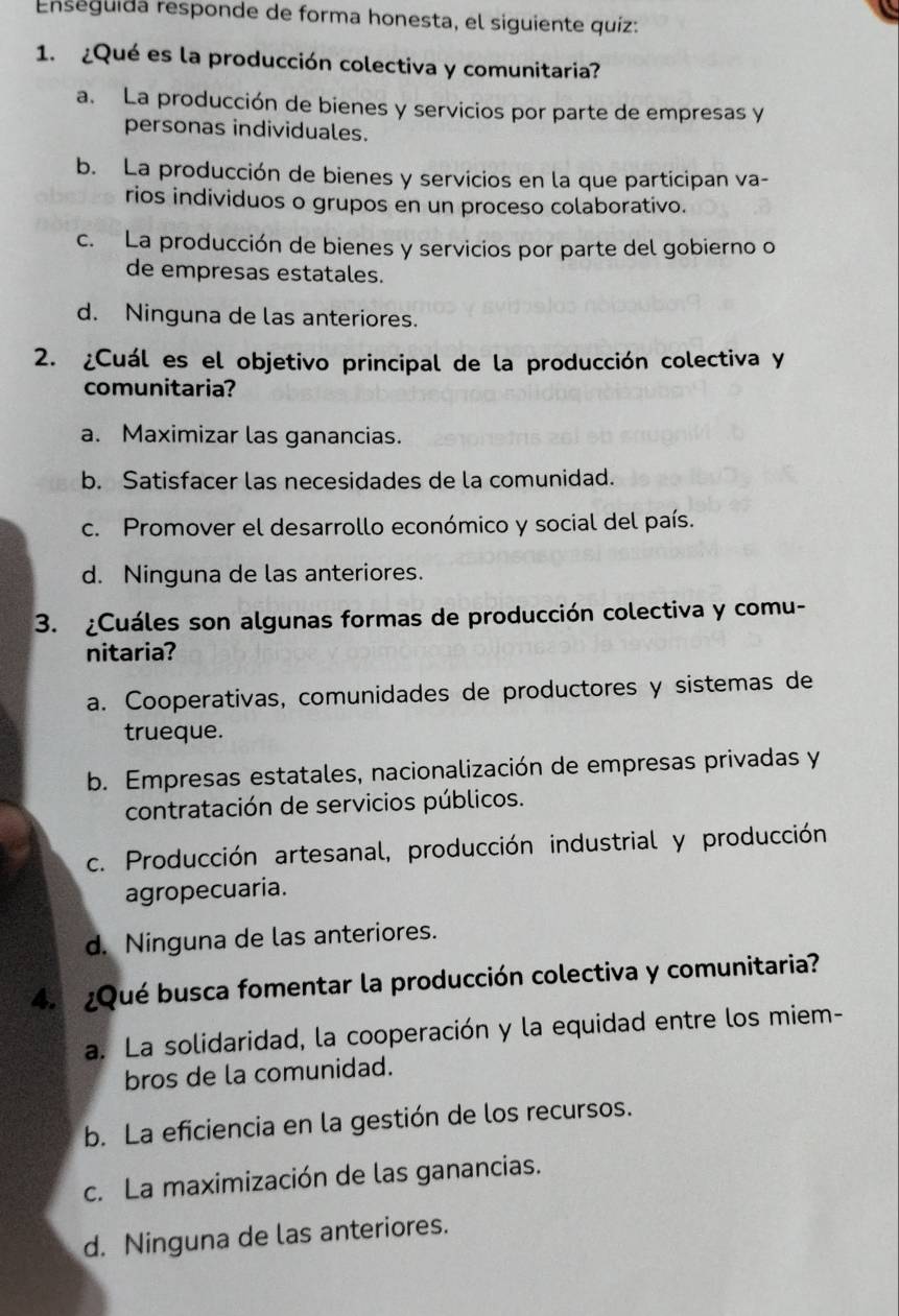 Enseguida responde de forma honesta, el siguiente quíz:
1. ¿Qué es la producción colectiva y comunitaria?
a. La producción de bienes y servicios por parte de empresas y
personas individuales.
b. La producción de bienes y servicios en la que participan va-
rios individuos o grupos en un proceso colaborativo.
c. La producción de bienes y servicios por parte del gobierno o
de empresas estatales.
d. Ninguna de las anteriores.
2. ¿Cuál es el objetivo principal de la producción colectiva y
comunitaria?
a. Maximizar las ganancias.
b. Satisfacer las necesidades de la comunidad.
c. Promover el desarrollo económico y social del país.
d. Ninguna de las anteriores.
3. ¿Cuáles son algunas formas de producción colectiva y comu-
nitaria?
a. Cooperativas, comunidades de productores y sistemas de
trueque.
b. Empresas estatales, nacionalización de empresas privadas y
contratación de servicios públicos.
c. Producción artesanal, producción industrial y producción
agropecuaria.
d. Ninguna de las anteriores.
4. ¿Qué busca fomentar la producción colectiva y comunitaria?
a. La solidaridad, la cooperación y la equidad entre los miem-
bros de la comunidad.
b. La eficiencia en la gestión de los recursos.
c. La maximización de las ganancias.
d. Ninguna de las anteriores.