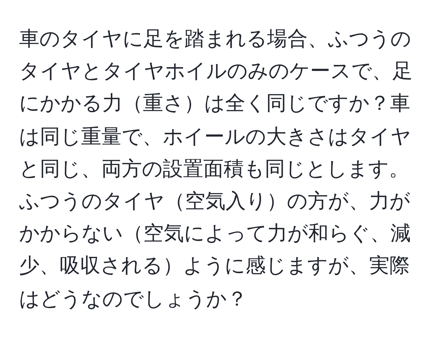 車のタイヤに足を踏まれる場合、ふつうのタイヤとタイヤホイルのみのケースで、足にかかる力重さは全く同じですか？車は同じ重量で、ホイールの大きさはタイヤと同じ、両方の設置面積も同じとします。ふつうのタイヤ空気入りの方が、力がかからない空気によって力が和らぐ、減少、吸収されるように感じますが、実際はどうなのでしょうか？