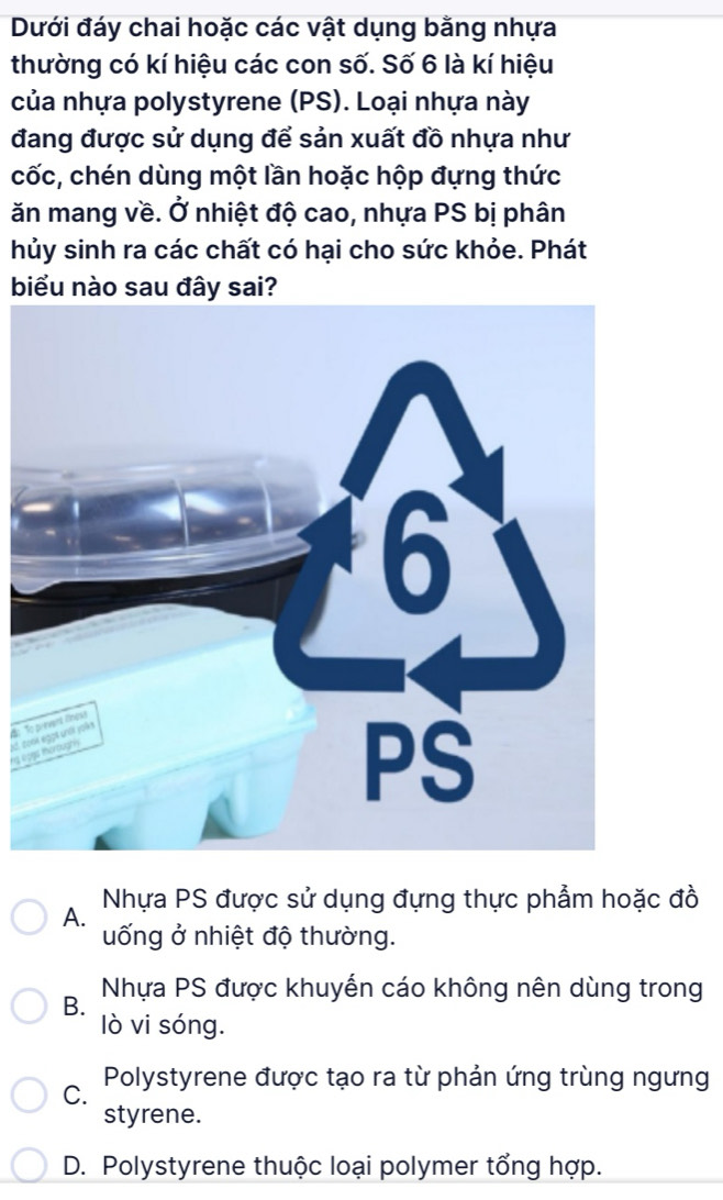 Dưới đáy chai hoặc các vật dụng bằng nhựa
thường có kí hiệu các con số. Số 6 là kí hiệu
của nhựa polystyrene (PS). Loại nhựa này
đang được sử dụng để sản xuất đồ nhựa như
cốc, chén dùng một lần hoặc hộp đựng thức
ăn mang về. Ở nhiệt độ cao, nhựa PS bị phân
hủy sinh ra các chất có hại cho sức khỏe. Phát
biểu nào sau đây sai?
o
Jd. tong co
Nhựa PS được sử dụng đựng thực phẩm hoặc đồ
A.
uống ở nhiệt độ thường.
B. Nhựa PS được khuyến cáo không nên dùng trong
lò vi sóng.
C. Polystyrene được tạo ra từ phản ứng trùng ngưng
styrene.
D. Polystyrene thuộc loại polymer tổng hợp.